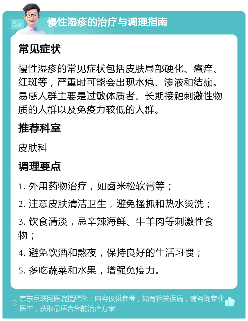 慢性湿疹的治疗与调理指南 常见症状 慢性湿疹的常见症状包括皮肤局部硬化、瘙痒、红斑等，严重时可能会出现水疱、渗液和结痂。易感人群主要是过敏体质者、长期接触刺激性物质的人群以及免疫力较低的人群。 推荐科室 皮肤科 调理要点 1. 外用药物治疗，如卤米松软膏等； 2. 注意皮肤清洁卫生，避免搔抓和热水烫洗； 3. 饮食清淡，忌辛辣海鲜、牛羊肉等刺激性食物； 4. 避免饮酒和熬夜，保持良好的生活习惯； 5. 多吃蔬菜和水果，增强免疫力。