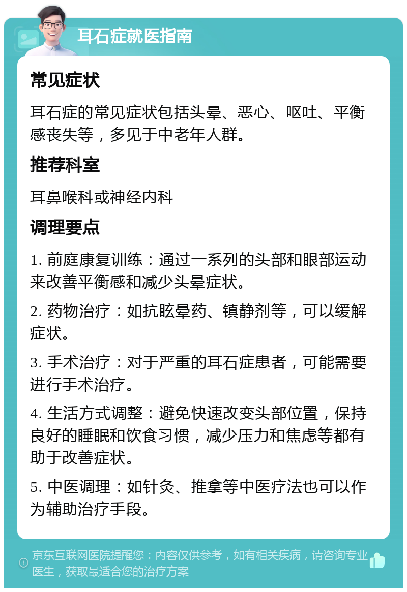 耳石症就医指南 常见症状 耳石症的常见症状包括头晕、恶心、呕吐、平衡感丧失等，多见于中老年人群。 推荐科室 耳鼻喉科或神经内科 调理要点 1. 前庭康复训练：通过一系列的头部和眼部运动来改善平衡感和减少头晕症状。 2. 药物治疗：如抗眩晕药、镇静剂等，可以缓解症状。 3. 手术治疗：对于严重的耳石症患者，可能需要进行手术治疗。 4. 生活方式调整：避免快速改变头部位置，保持良好的睡眠和饮食习惯，减少压力和焦虑等都有助于改善症状。 5. 中医调理：如针灸、推拿等中医疗法也可以作为辅助治疗手段。