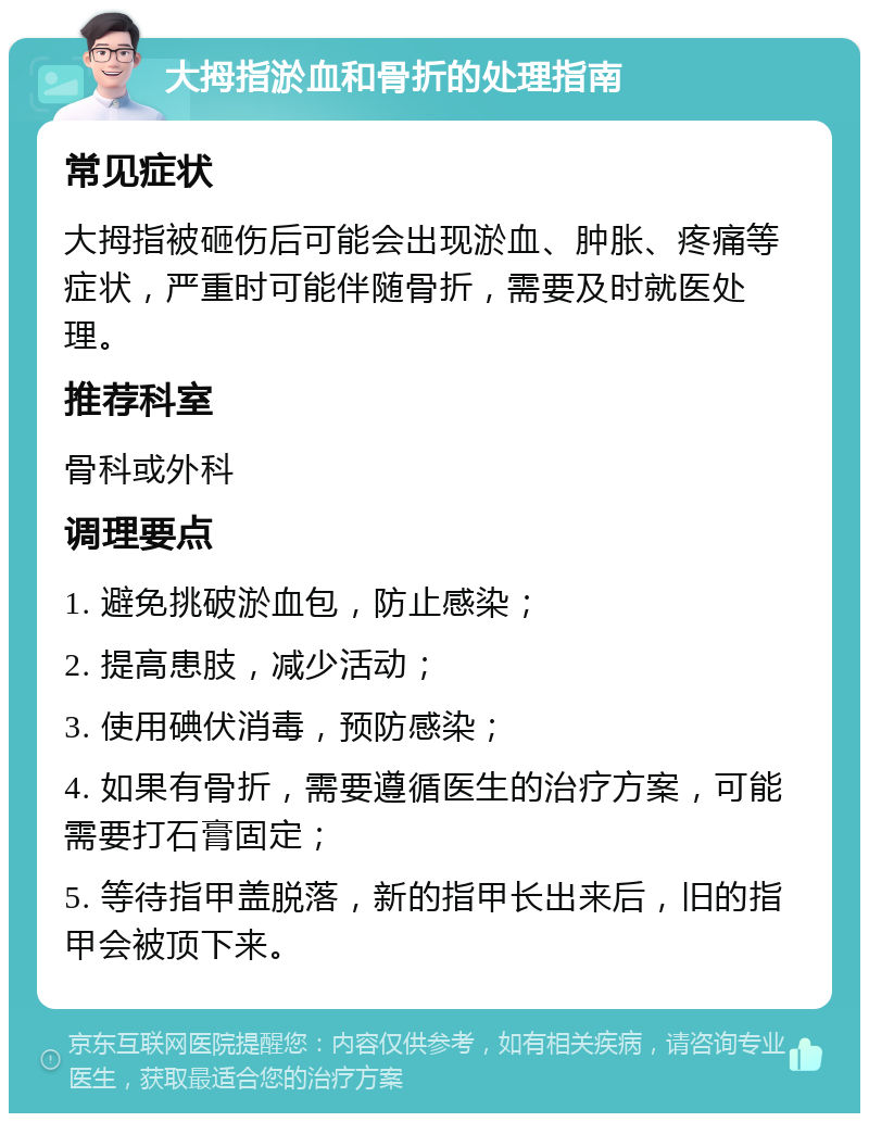 大拇指淤血和骨折的处理指南 常见症状 大拇指被砸伤后可能会出现淤血、肿胀、疼痛等症状，严重时可能伴随骨折，需要及时就医处理。 推荐科室 骨科或外科 调理要点 1. 避免挑破淤血包，防止感染； 2. 提高患肢，减少活动； 3. 使用碘伏消毒，预防感染； 4. 如果有骨折，需要遵循医生的治疗方案，可能需要打石膏固定； 5. 等待指甲盖脱落，新的指甲长出来后，旧的指甲会被顶下来。