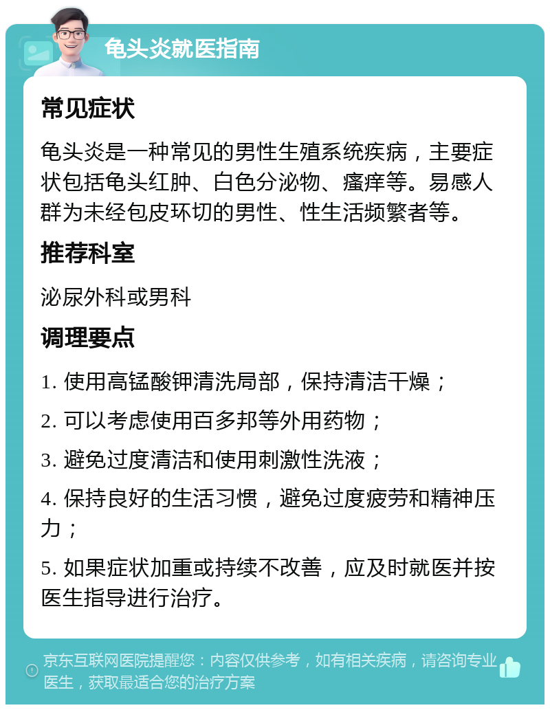 龟头炎就医指南 常见症状 龟头炎是一种常见的男性生殖系统疾病，主要症状包括龟头红肿、白色分泌物、瘙痒等。易感人群为未经包皮环切的男性、性生活频繁者等。 推荐科室 泌尿外科或男科 调理要点 1. 使用高锰酸钾清洗局部，保持清洁干燥； 2. 可以考虑使用百多邦等外用药物； 3. 避免过度清洁和使用刺激性洗液； 4. 保持良好的生活习惯，避免过度疲劳和精神压力； 5. 如果症状加重或持续不改善，应及时就医并按医生指导进行治疗。