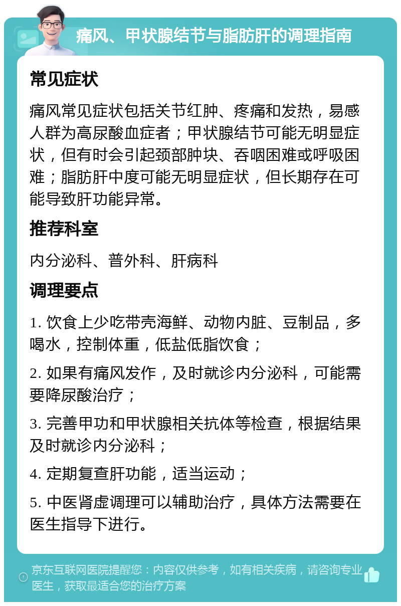 痛风、甲状腺结节与脂肪肝的调理指南 常见症状 痛风常见症状包括关节红肿、疼痛和发热，易感人群为高尿酸血症者；甲状腺结节可能无明显症状，但有时会引起颈部肿块、吞咽困难或呼吸困难；脂肪肝中度可能无明显症状，但长期存在可能导致肝功能异常。 推荐科室 内分泌科、普外科、肝病科 调理要点 1. 饮食上少吃带壳海鲜、动物内脏、豆制品，多喝水，控制体重，低盐低脂饮食； 2. 如果有痛风发作，及时就诊内分泌科，可能需要降尿酸治疗； 3. 完善甲功和甲状腺相关抗体等检查，根据结果及时就诊内分泌科； 4. 定期复查肝功能，适当运动； 5. 中医肾虚调理可以辅助治疗，具体方法需要在医生指导下进行。