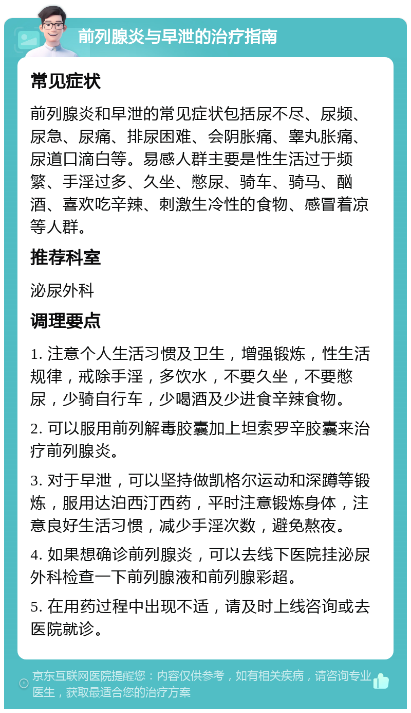 前列腺炎与早泄的治疗指南 常见症状 前列腺炎和早泄的常见症状包括尿不尽、尿频、尿急、尿痛、排尿困难、会阴胀痛、睾丸胀痛、尿道口滴白等。易感人群主要是性生活过于频繁、手淫过多、久坐、憋尿、骑车、骑马、酗酒、喜欢吃辛辣、刺激生冷性的食物、感冒着凉等人群。 推荐科室 泌尿外科 调理要点 1. 注意个人生活习惯及卫生，增强锻炼，性生活规律，戒除手淫，多饮水，不要久坐，不要憋尿，少骑自行车，少喝酒及少进食辛辣食物。 2. 可以服用前列解毒胶囊加上坦索罗辛胶囊来治疗前列腺炎。 3. 对于早泄，可以坚持做凯格尔运动和深蹲等锻炼，服用达泊西汀西药，平时注意锻炼身体，注意良好生活习惯，减少手淫次数，避免熬夜。 4. 如果想确诊前列腺炎，可以去线下医院挂泌尿外科检查一下前列腺液和前列腺彩超。 5. 在用药过程中出现不适，请及时上线咨询或去医院就诊。