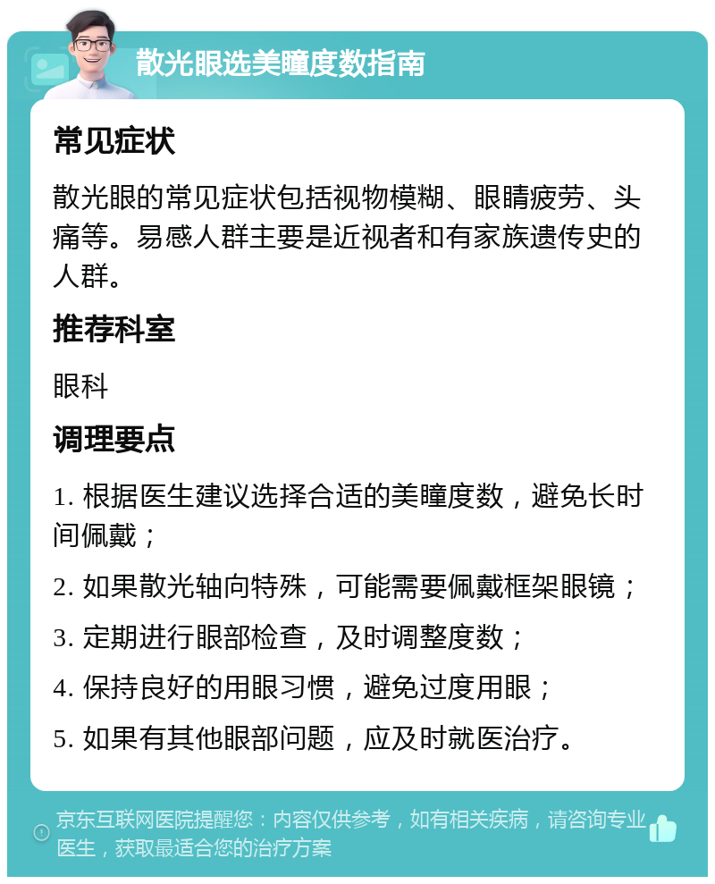 散光眼选美瞳度数指南 常见症状 散光眼的常见症状包括视物模糊、眼睛疲劳、头痛等。易感人群主要是近视者和有家族遗传史的人群。 推荐科室 眼科 调理要点 1. 根据医生建议选择合适的美瞳度数，避免长时间佩戴； 2. 如果散光轴向特殊，可能需要佩戴框架眼镜； 3. 定期进行眼部检查，及时调整度数； 4. 保持良好的用眼习惯，避免过度用眼； 5. 如果有其他眼部问题，应及时就医治疗。