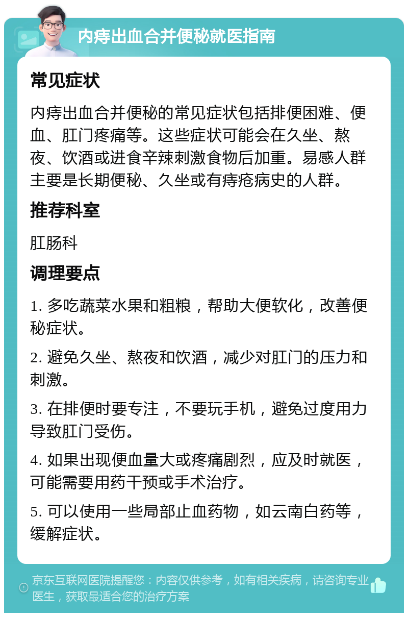 内痔出血合并便秘就医指南 常见症状 内痔出血合并便秘的常见症状包括排便困难、便血、肛门疼痛等。这些症状可能会在久坐、熬夜、饮酒或进食辛辣刺激食物后加重。易感人群主要是长期便秘、久坐或有痔疮病史的人群。 推荐科室 肛肠科 调理要点 1. 多吃蔬菜水果和粗粮，帮助大便软化，改善便秘症状。 2. 避免久坐、熬夜和饮酒，减少对肛门的压力和刺激。 3. 在排便时要专注，不要玩手机，避免过度用力导致肛门受伤。 4. 如果出现便血量大或疼痛剧烈，应及时就医，可能需要用药干预或手术治疗。 5. 可以使用一些局部止血药物，如云南白药等，缓解症状。