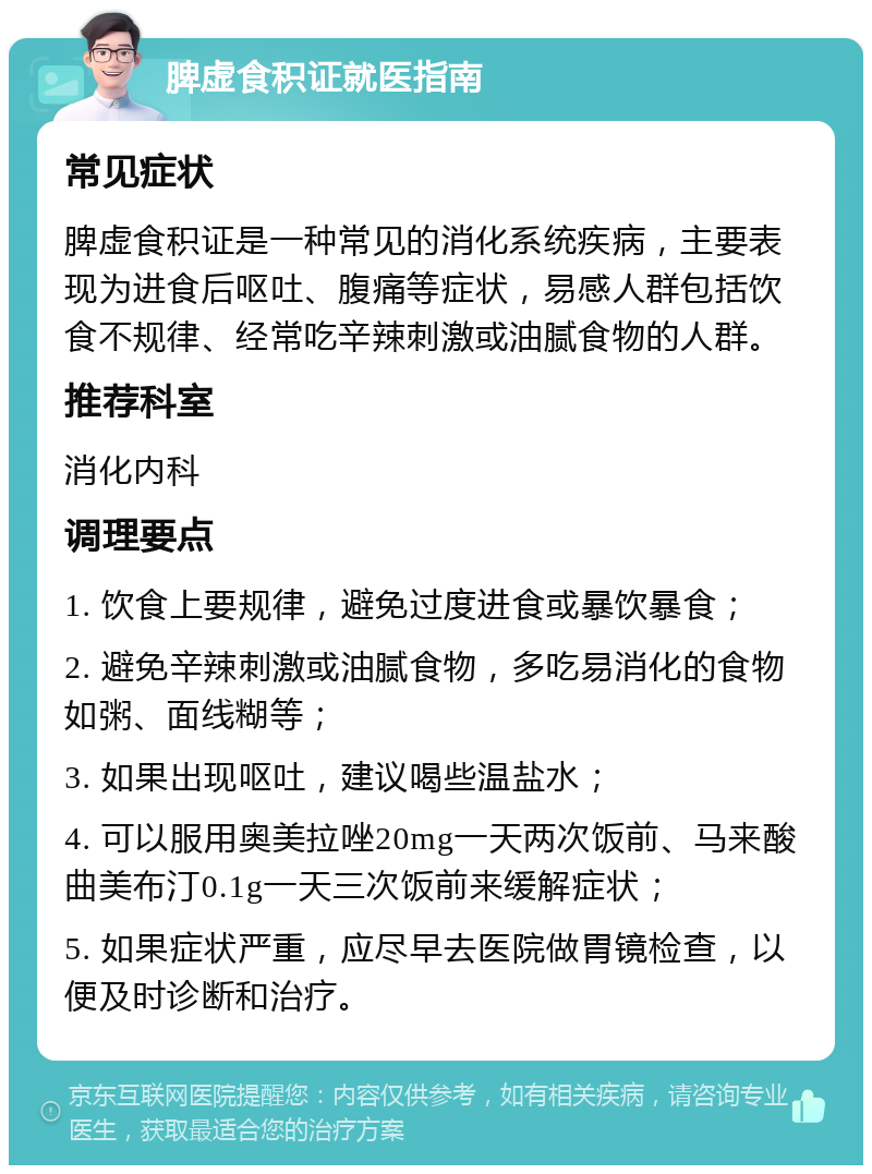 脾虚食积证就医指南 常见症状 脾虚食积证是一种常见的消化系统疾病，主要表现为进食后呕吐、腹痛等症状，易感人群包括饮食不规律、经常吃辛辣刺激或油腻食物的人群。 推荐科室 消化内科 调理要点 1. 饮食上要规律，避免过度进食或暴饮暴食； 2. 避免辛辣刺激或油腻食物，多吃易消化的食物如粥、面线糊等； 3. 如果出现呕吐，建议喝些温盐水； 4. 可以服用奥美拉唑20mg一天两次饭前、马来酸曲美布汀0.1g一天三次饭前来缓解症状； 5. 如果症状严重，应尽早去医院做胃镜检查，以便及时诊断和治疗。