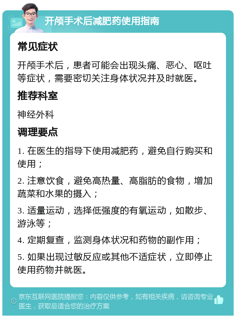 开颅手术后减肥药使用指南 常见症状 开颅手术后，患者可能会出现头痛、恶心、呕吐等症状，需要密切关注身体状况并及时就医。 推荐科室 神经外科 调理要点 1. 在医生的指导下使用减肥药，避免自行购买和使用； 2. 注意饮食，避免高热量、高脂肪的食物，增加蔬菜和水果的摄入； 3. 适量运动，选择低强度的有氧运动，如散步、游泳等； 4. 定期复查，监测身体状况和药物的副作用； 5. 如果出现过敏反应或其他不适症状，立即停止使用药物并就医。