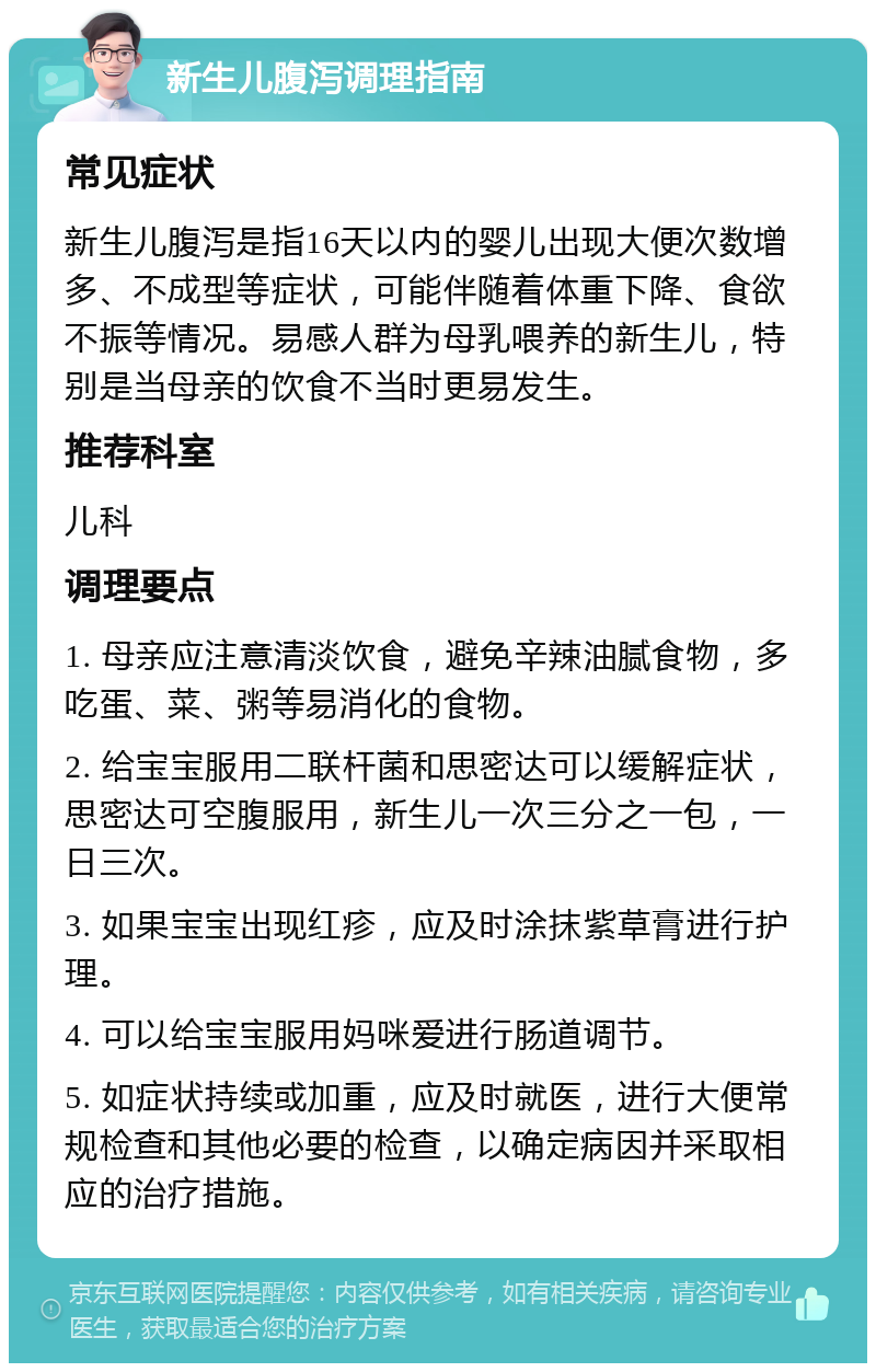 新生儿腹泻调理指南 常见症状 新生儿腹泻是指16天以内的婴儿出现大便次数增多、不成型等症状，可能伴随着体重下降、食欲不振等情况。易感人群为母乳喂养的新生儿，特别是当母亲的饮食不当时更易发生。 推荐科室 儿科 调理要点 1. 母亲应注意清淡饮食，避免辛辣油腻食物，多吃蛋、菜、粥等易消化的食物。 2. 给宝宝服用二联杆菌和思密达可以缓解症状，思密达可空腹服用，新生儿一次三分之一包，一日三次。 3. 如果宝宝出现红疹，应及时涂抹紫草膏进行护理。 4. 可以给宝宝服用妈咪爱进行肠道调节。 5. 如症状持续或加重，应及时就医，进行大便常规检查和其他必要的检查，以确定病因并采取相应的治疗措施。