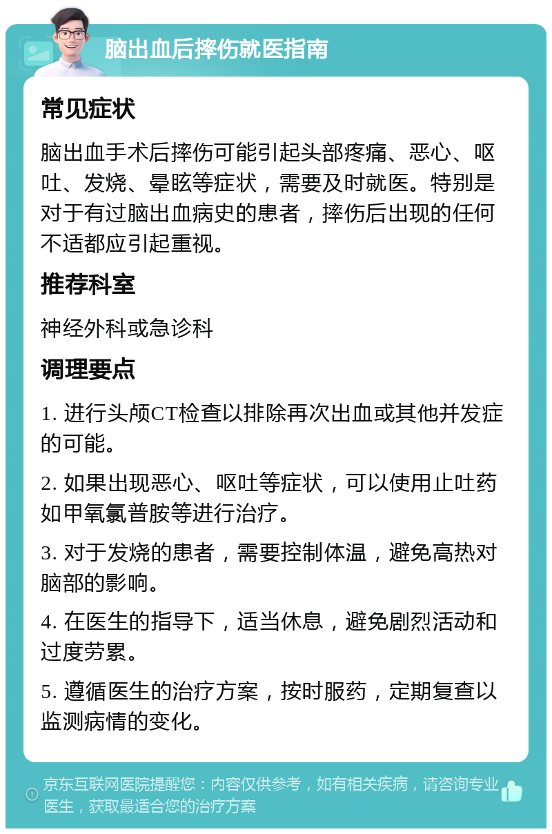 脑出血后摔伤就医指南 常见症状 脑出血手术后摔伤可能引起头部疼痛、恶心、呕吐、发烧、晕眩等症状，需要及时就医。特别是对于有过脑出血病史的患者，摔伤后出现的任何不适都应引起重视。 推荐科室 神经外科或急诊科 调理要点 1. 进行头颅CT检查以排除再次出血或其他并发症的可能。 2. 如果出现恶心、呕吐等症状，可以使用止吐药如甲氧氯普胺等进行治疗。 3. 对于发烧的患者，需要控制体温，避免高热对脑部的影响。 4. 在医生的指导下，适当休息，避免剧烈活动和过度劳累。 5. 遵循医生的治疗方案，按时服药，定期复查以监测病情的变化。