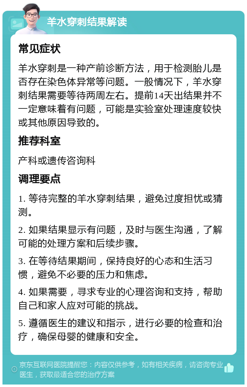 羊水穿刺结果解读 常见症状 羊水穿刺是一种产前诊断方法，用于检测胎儿是否存在染色体异常等问题。一般情况下，羊水穿刺结果需要等待两周左右。提前14天出结果并不一定意味着有问题，可能是实验室处理速度较快或其他原因导致的。 推荐科室 产科或遗传咨询科 调理要点 1. 等待完整的羊水穿刺结果，避免过度担忧或猜测。 2. 如果结果显示有问题，及时与医生沟通，了解可能的处理方案和后续步骤。 3. 在等待结果期间，保持良好的心态和生活习惯，避免不必要的压力和焦虑。 4. 如果需要，寻求专业的心理咨询和支持，帮助自己和家人应对可能的挑战。 5. 遵循医生的建议和指示，进行必要的检查和治疗，确保母婴的健康和安全。