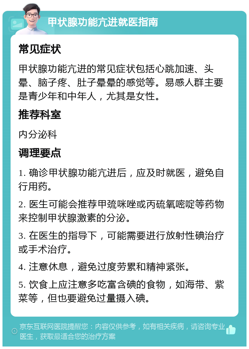 甲状腺功能亢进就医指南 常见症状 甲状腺功能亢进的常见症状包括心跳加速、头晕、脑子疼、肚子晕晕的感觉等。易感人群主要是青少年和中年人，尤其是女性。 推荐科室 内分泌科 调理要点 1. 确诊甲状腺功能亢进后，应及时就医，避免自行用药。 2. 医生可能会推荐甲巯咪唑或丙硫氧嘧啶等药物来控制甲状腺激素的分泌。 3. 在医生的指导下，可能需要进行放射性碘治疗或手术治疗。 4. 注意休息，避免过度劳累和精神紧张。 5. 饮食上应注意多吃富含碘的食物，如海带、紫菜等，但也要避免过量摄入碘。