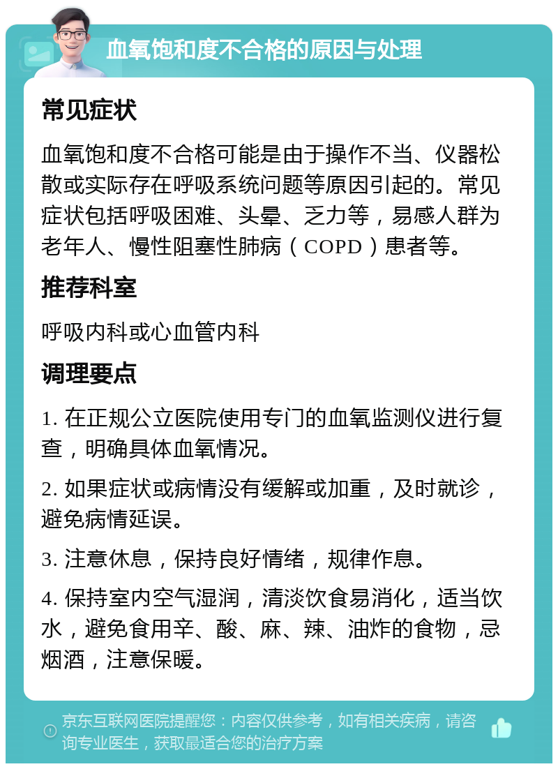 血氧饱和度不合格的原因与处理 常见症状 血氧饱和度不合格可能是由于操作不当、仪器松散或实际存在呼吸系统问题等原因引起的。常见症状包括呼吸困难、头晕、乏力等，易感人群为老年人、慢性阻塞性肺病（COPD）患者等。 推荐科室 呼吸内科或心血管内科 调理要点 1. 在正规公立医院使用专门的血氧监测仪进行复查，明确具体血氧情况。 2. 如果症状或病情没有缓解或加重，及时就诊，避免病情延误。 3. 注意休息，保持良好情绪，规律作息。 4. 保持室内空气湿润，清淡饮食易消化，适当饮水，避免食用辛、酸、麻、辣、油炸的食物，忌烟酒，注意保暖。