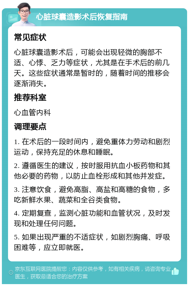 心脏球囊造影术后恢复指南 常见症状 心脏球囊造影术后，可能会出现轻微的胸部不适、心悸、乏力等症状，尤其是在手术后的前几天。这些症状通常是暂时的，随着时间的推移会逐渐消失。 推荐科室 心血管内科 调理要点 1. 在术后的一段时间内，避免重体力劳动和剧烈运动，保持充足的休息和睡眠。 2. 遵循医生的建议，按时服用抗血小板药物和其他必要的药物，以防止血栓形成和其他并发症。 3. 注意饮食，避免高脂、高盐和高糖的食物，多吃新鲜水果、蔬菜和全谷类食物。 4. 定期复查，监测心脏功能和血管状况，及时发现和处理任何问题。 5. 如果出现严重的不适症状，如剧烈胸痛、呼吸困难等，应立即就医。