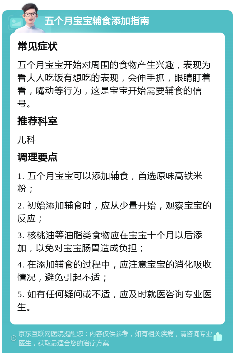 五个月宝宝辅食添加指南 常见症状 五个月宝宝开始对周围的食物产生兴趣，表现为看大人吃饭有想吃的表现，会伸手抓，眼睛盯着看，嘴动等行为，这是宝宝开始需要辅食的信号。 推荐科室 儿科 调理要点 1. 五个月宝宝可以添加辅食，首选原味高铁米粉； 2. 初始添加辅食时，应从少量开始，观察宝宝的反应； 3. 核桃油等油脂类食物应在宝宝十个月以后添加，以免对宝宝肠胃造成负担； 4. 在添加辅食的过程中，应注意宝宝的消化吸收情况，避免引起不适； 5. 如有任何疑问或不适，应及时就医咨询专业医生。