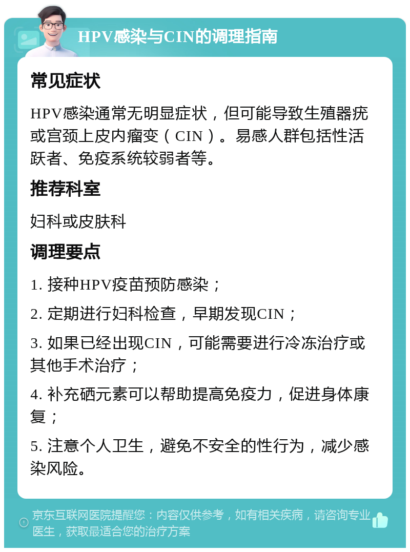 HPV感染与CIN的调理指南 常见症状 HPV感染通常无明显症状，但可能导致生殖器疣或宫颈上皮内瘤变（CIN）。易感人群包括性活跃者、免疫系统较弱者等。 推荐科室 妇科或皮肤科 调理要点 1. 接种HPV疫苗预防感染； 2. 定期进行妇科检查，早期发现CIN； 3. 如果已经出现CIN，可能需要进行冷冻治疗或其他手术治疗； 4. 补充硒元素可以帮助提高免疫力，促进身体康复； 5. 注意个人卫生，避免不安全的性行为，减少感染风险。