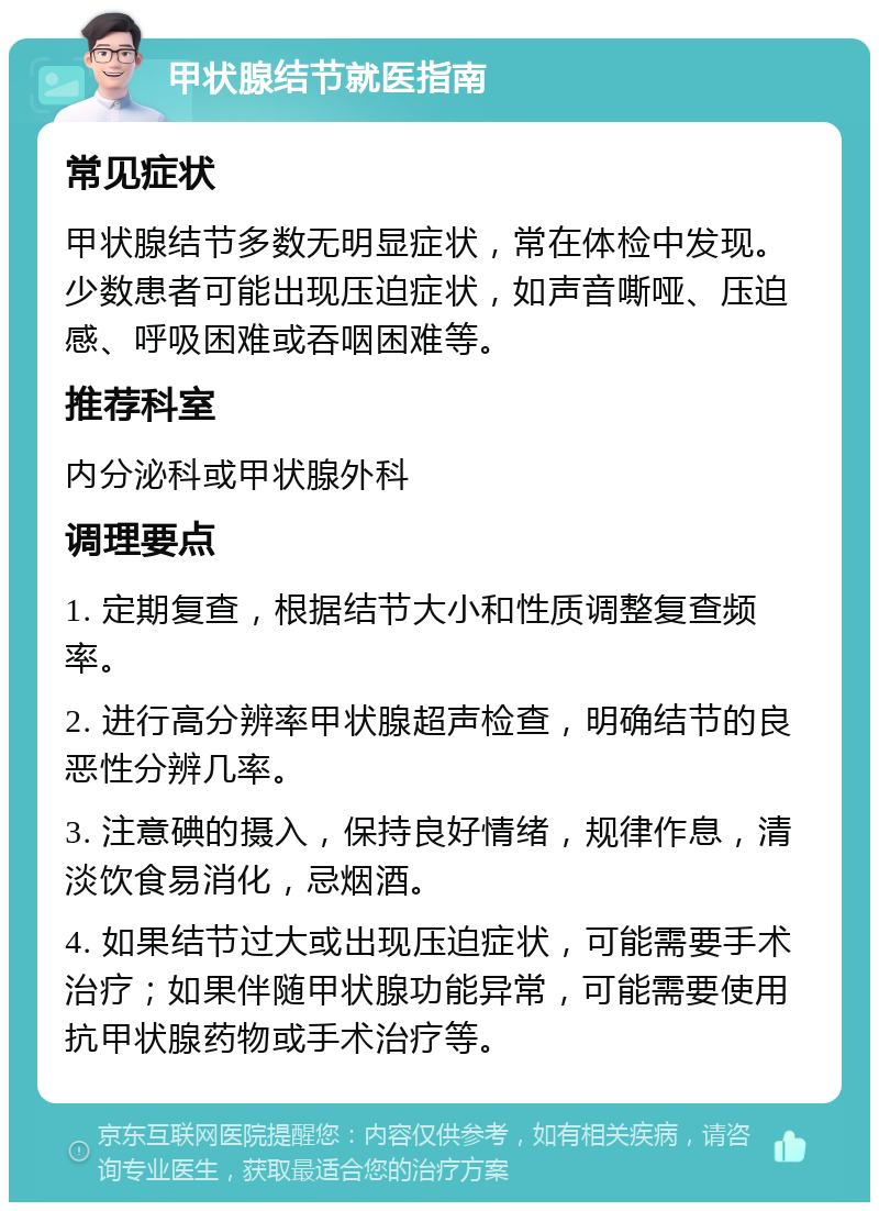 甲状腺结节就医指南 常见症状 甲状腺结节多数无明显症状，常在体检中发现。少数患者可能出现压迫症状，如声音嘶哑、压迫感、呼吸困难或吞咽困难等。 推荐科室 内分泌科或甲状腺外科 调理要点 1. 定期复查，根据结节大小和性质调整复查频率。 2. 进行高分辨率甲状腺超声检查，明确结节的良恶性分辨几率。 3. 注意碘的摄入，保持良好情绪，规律作息，清淡饮食易消化，忌烟酒。 4. 如果结节过大或出现压迫症状，可能需要手术治疗；如果伴随甲状腺功能异常，可能需要使用抗甲状腺药物或手术治疗等。