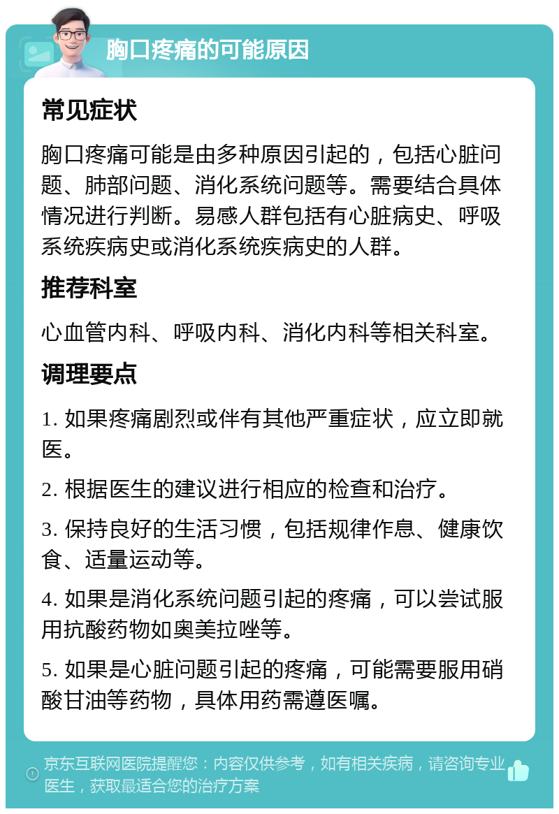 胸口疼痛的可能原因 常见症状 胸口疼痛可能是由多种原因引起的，包括心脏问题、肺部问题、消化系统问题等。需要结合具体情况进行判断。易感人群包括有心脏病史、呼吸系统疾病史或消化系统疾病史的人群。 推荐科室 心血管内科、呼吸内科、消化内科等相关科室。 调理要点 1. 如果疼痛剧烈或伴有其他严重症状，应立即就医。 2. 根据医生的建议进行相应的检查和治疗。 3. 保持良好的生活习惯，包括规律作息、健康饮食、适量运动等。 4. 如果是消化系统问题引起的疼痛，可以尝试服用抗酸药物如奥美拉唑等。 5. 如果是心脏问题引起的疼痛，可能需要服用硝酸甘油等药物，具体用药需遵医嘱。