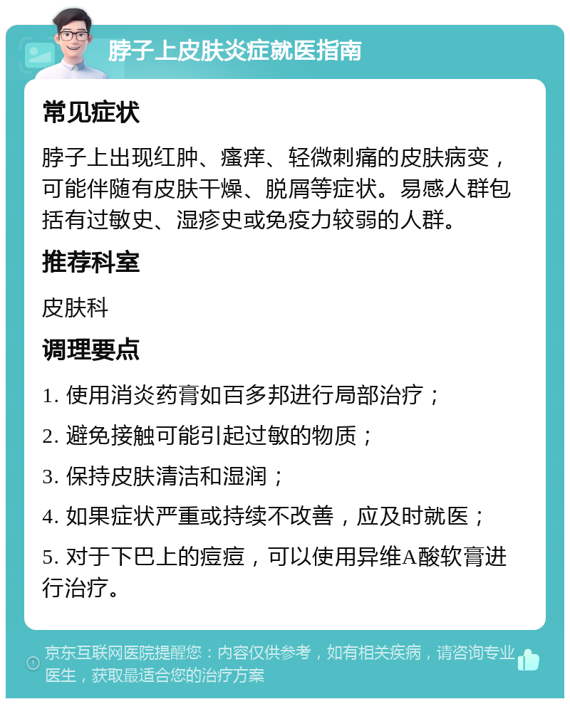 脖子上皮肤炎症就医指南 常见症状 脖子上出现红肿、瘙痒、轻微刺痛的皮肤病变，可能伴随有皮肤干燥、脱屑等症状。易感人群包括有过敏史、湿疹史或免疫力较弱的人群。 推荐科室 皮肤科 调理要点 1. 使用消炎药膏如百多邦进行局部治疗； 2. 避免接触可能引起过敏的物质； 3. 保持皮肤清洁和湿润； 4. 如果症状严重或持续不改善，应及时就医； 5. 对于下巴上的痘痘，可以使用异维A酸软膏进行治疗。