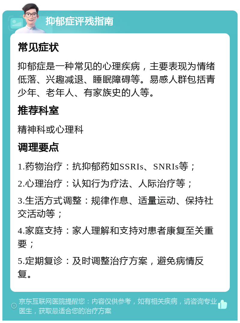 抑郁症评残指南 常见症状 抑郁症是一种常见的心理疾病，主要表现为情绪低落、兴趣减退、睡眠障碍等。易感人群包括青少年、老年人、有家族史的人等。 推荐科室 精神科或心理科 调理要点 1.药物治疗：抗抑郁药如SSRIs、SNRIs等； 2.心理治疗：认知行为疗法、人际治疗等； 3.生活方式调整：规律作息、适量运动、保持社交活动等； 4.家庭支持：家人理解和支持对患者康复至关重要； 5.定期复诊：及时调整治疗方案，避免病情反复。