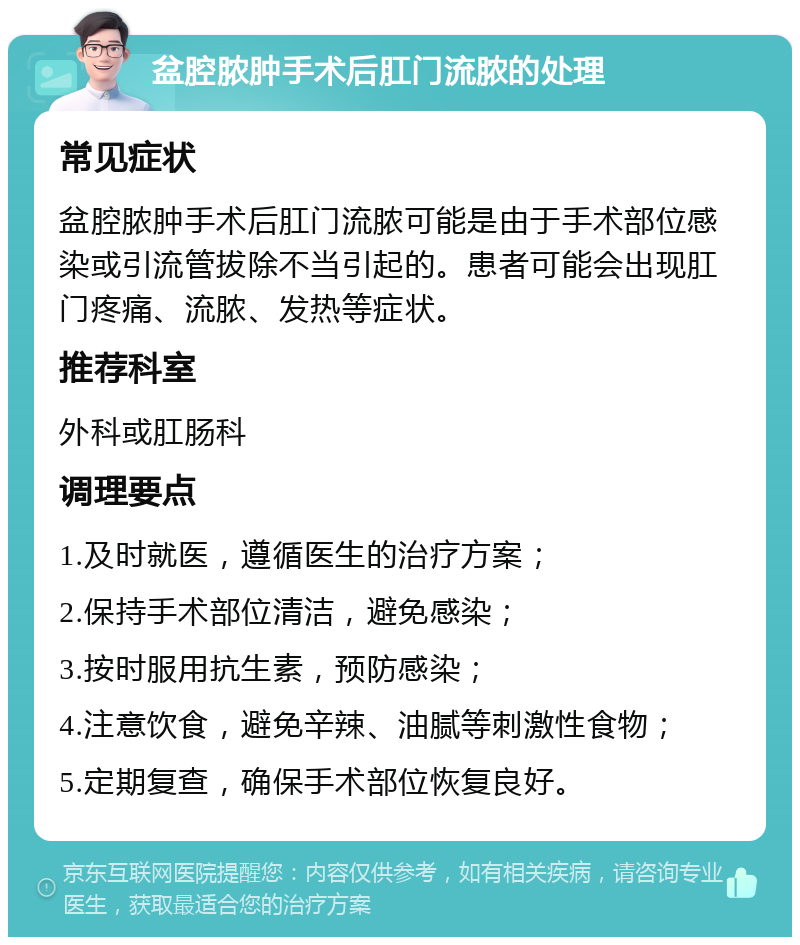 盆腔脓肿手术后肛门流脓的处理 常见症状 盆腔脓肿手术后肛门流脓可能是由于手术部位感染或引流管拔除不当引起的。患者可能会出现肛门疼痛、流脓、发热等症状。 推荐科室 外科或肛肠科 调理要点 1.及时就医，遵循医生的治疗方案； 2.保持手术部位清洁，避免感染； 3.按时服用抗生素，预防感染； 4.注意饮食，避免辛辣、油腻等刺激性食物； 5.定期复查，确保手术部位恢复良好。