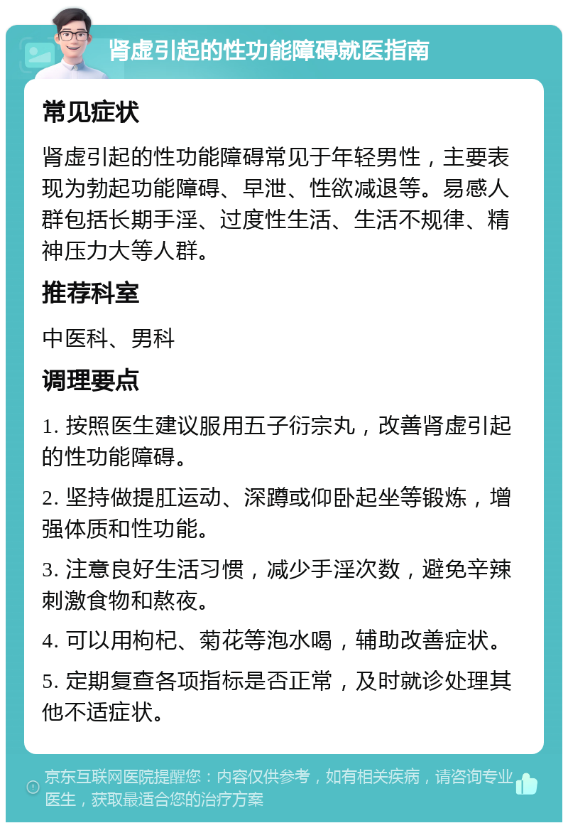 肾虚引起的性功能障碍就医指南 常见症状 肾虚引起的性功能障碍常见于年轻男性，主要表现为勃起功能障碍、早泄、性欲减退等。易感人群包括长期手淫、过度性生活、生活不规律、精神压力大等人群。 推荐科室 中医科、男科 调理要点 1. 按照医生建议服用五子衍宗丸，改善肾虚引起的性功能障碍。 2. 坚持做提肛运动、深蹲或仰卧起坐等锻炼，增强体质和性功能。 3. 注意良好生活习惯，减少手淫次数，避免辛辣刺激食物和熬夜。 4. 可以用枸杞、菊花等泡水喝，辅助改善症状。 5. 定期复查各项指标是否正常，及时就诊处理其他不适症状。