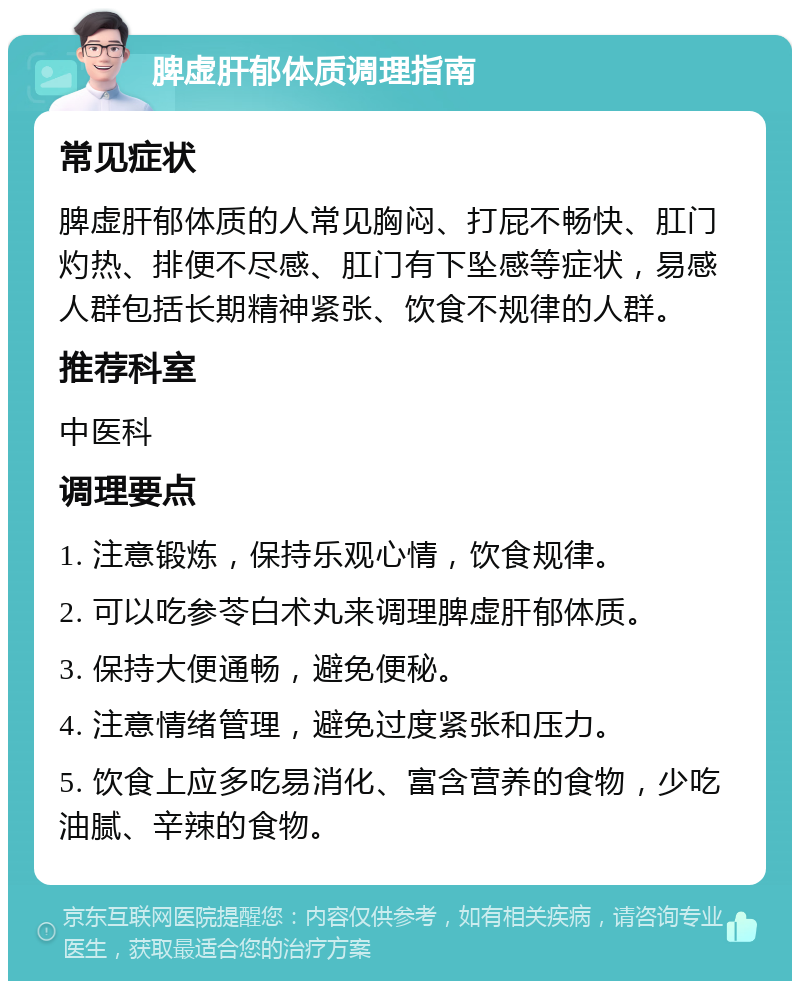 脾虚肝郁体质调理指南 常见症状 脾虚肝郁体质的人常见胸闷、打屁不畅快、肛门灼热、排便不尽感、肛门有下坠感等症状，易感人群包括长期精神紧张、饮食不规律的人群。 推荐科室 中医科 调理要点 1. 注意锻炼，保持乐观心情，饮食规律。 2. 可以吃参苓白术丸来调理脾虚肝郁体质。 3. 保持大便通畅，避免便秘。 4. 注意情绪管理，避免过度紧张和压力。 5. 饮食上应多吃易消化、富含营养的食物，少吃油腻、辛辣的食物。