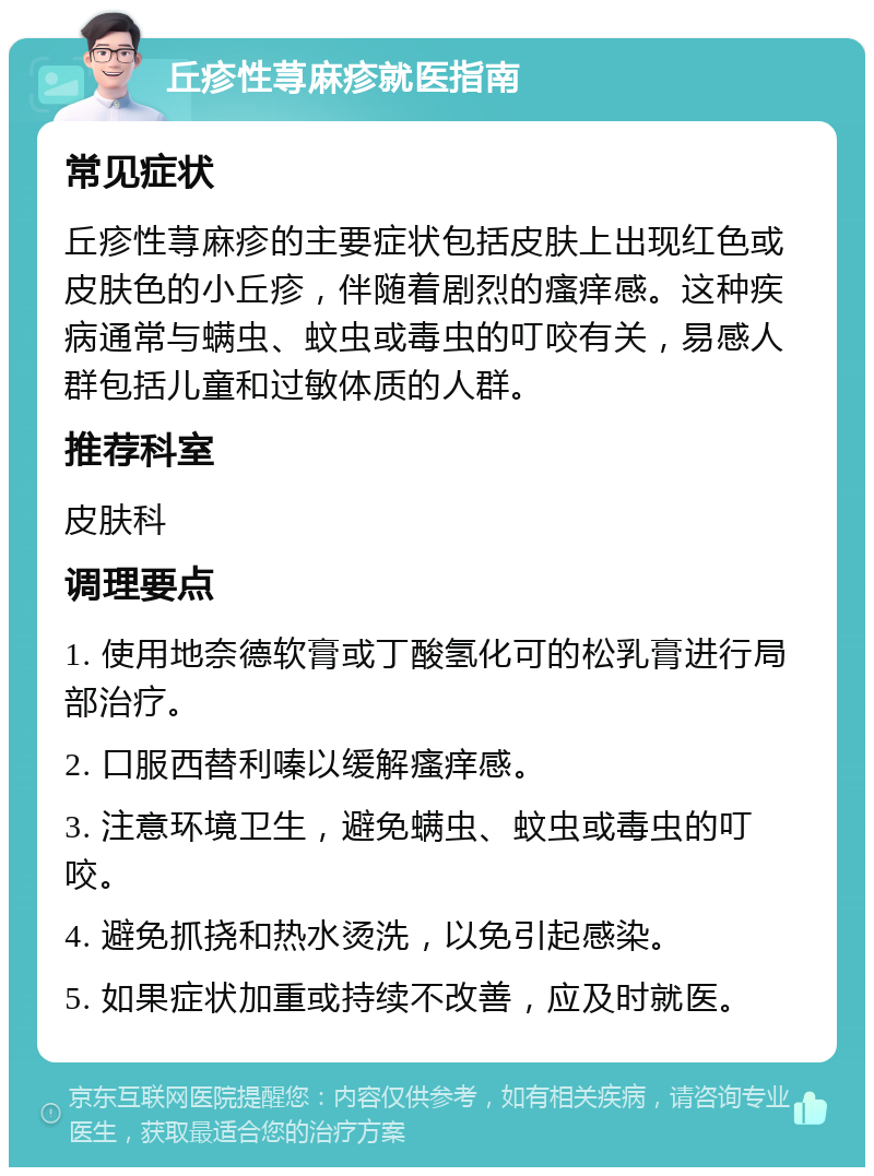 丘疹性荨麻疹就医指南 常见症状 丘疹性荨麻疹的主要症状包括皮肤上出现红色或皮肤色的小丘疹，伴随着剧烈的瘙痒感。这种疾病通常与螨虫、蚊虫或毒虫的叮咬有关，易感人群包括儿童和过敏体质的人群。 推荐科室 皮肤科 调理要点 1. 使用地奈德软膏或丁酸氢化可的松乳膏进行局部治疗。 2. 口服西替利嗪以缓解瘙痒感。 3. 注意环境卫生，避免螨虫、蚊虫或毒虫的叮咬。 4. 避免抓挠和热水烫洗，以免引起感染。 5. 如果症状加重或持续不改善，应及时就医。