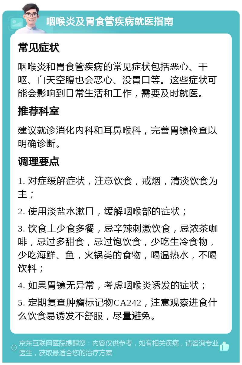 咽喉炎及胃食管疾病就医指南 常见症状 咽喉炎和胃食管疾病的常见症状包括恶心、干呕、白天空腹也会恶心、没胃口等。这些症状可能会影响到日常生活和工作，需要及时就医。 推荐科室 建议就诊消化内科和耳鼻喉科，完善胃镜检查以明确诊断。 调理要点 1. 对症缓解症状，注意饮食，戒烟，清淡饮食为主； 2. 使用淡盐水漱口，缓解咽喉部的症状； 3. 饮食上少食多餐，忌辛辣刺激饮食，忌浓茶咖啡，忌过多甜食，忌过饱饮食，少吃生冷食物，少吃海鲜、鱼，火锅类的食物，喝温热水，不喝饮料； 4. 如果胃镜无异常，考虑咽喉炎诱发的症状； 5. 定期复查肿瘤标记物CA242，注意观察进食什么饮食易诱发不舒服，尽量避免。