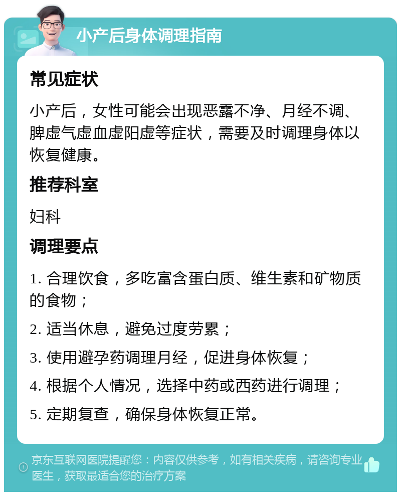 小产后身体调理指南 常见症状 小产后，女性可能会出现恶露不净、月经不调、脾虚气虚血虚阳虚等症状，需要及时调理身体以恢复健康。 推荐科室 妇科 调理要点 1. 合理饮食，多吃富含蛋白质、维生素和矿物质的食物； 2. 适当休息，避免过度劳累； 3. 使用避孕药调理月经，促进身体恢复； 4. 根据个人情况，选择中药或西药进行调理； 5. 定期复查，确保身体恢复正常。