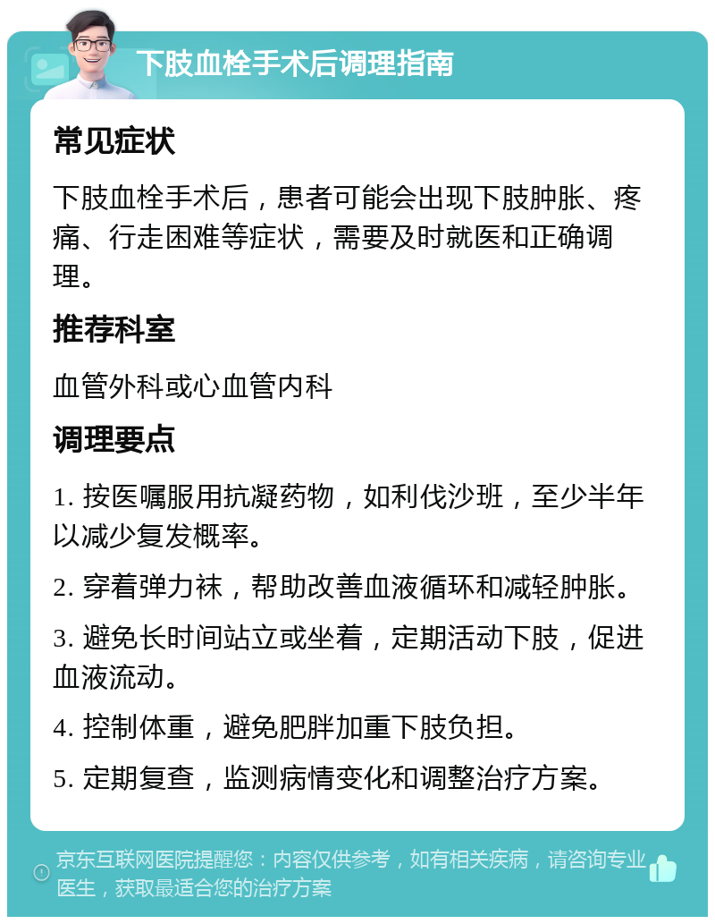 下肢血栓手术后调理指南 常见症状 下肢血栓手术后，患者可能会出现下肢肿胀、疼痛、行走困难等症状，需要及时就医和正确调理。 推荐科室 血管外科或心血管内科 调理要点 1. 按医嘱服用抗凝药物，如利伐沙班，至少半年以减少复发概率。 2. 穿着弹力袜，帮助改善血液循环和减轻肿胀。 3. 避免长时间站立或坐着，定期活动下肢，促进血液流动。 4. 控制体重，避免肥胖加重下肢负担。 5. 定期复查，监测病情变化和调整治疗方案。