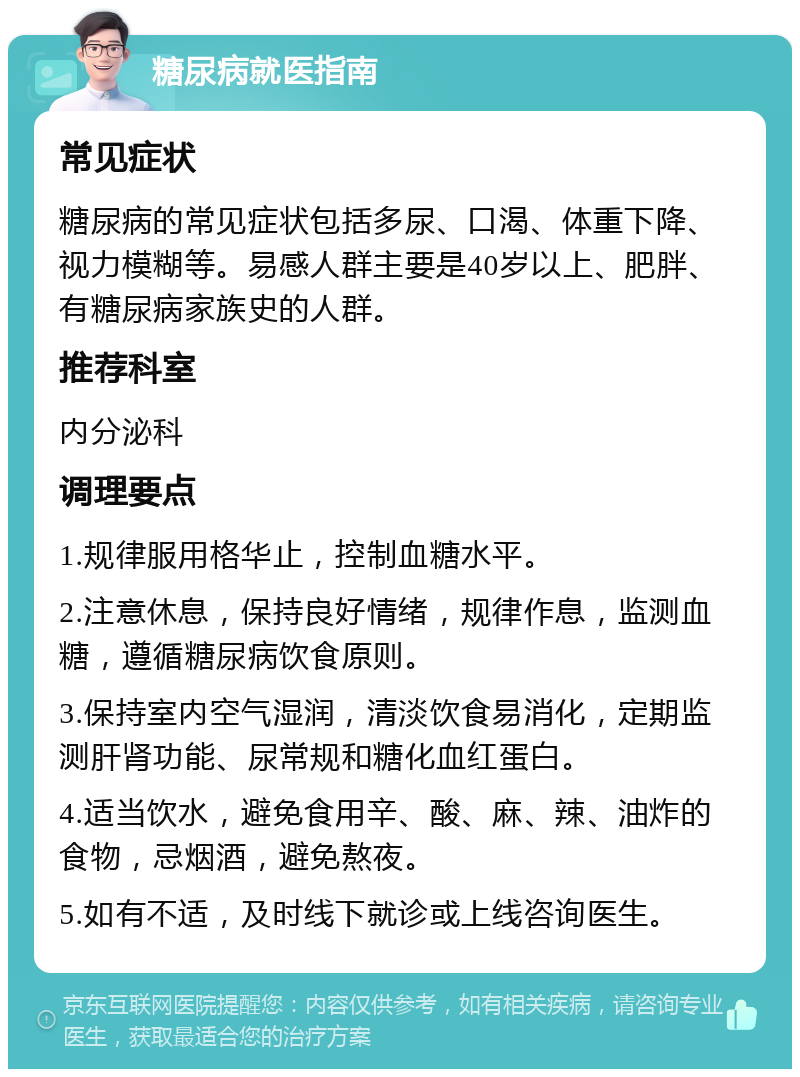 糖尿病就医指南 常见症状 糖尿病的常见症状包括多尿、口渴、体重下降、视力模糊等。易感人群主要是40岁以上、肥胖、有糖尿病家族史的人群。 推荐科室 内分泌科 调理要点 1.规律服用格华止，控制血糖水平。 2.注意休息，保持良好情绪，规律作息，监测血糖，遵循糖尿病饮食原则。 3.保持室内空气湿润，清淡饮食易消化，定期监测肝肾功能、尿常规和糖化血红蛋白。 4.适当饮水，避免食用辛、酸、麻、辣、油炸的食物，忌烟酒，避免熬夜。 5.如有不适，及时线下就诊或上线咨询医生。