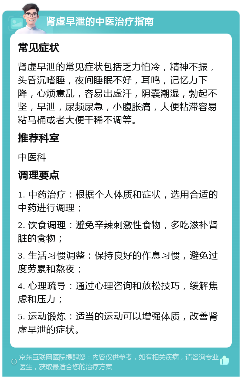 肾虚早泄的中医治疗指南 常见症状 肾虚早泄的常见症状包括乏力怕冷，精神不振，头昏沉嗜睡，夜间睡眠不好，耳鸣，记忆力下降，心烦意乱，容易出虚汗，阴囊潮湿，勃起不坚，早泄，尿频尿急，小腹胀痛，大便粘滞容易粘马桶或者大便干稀不调等。 推荐科室 中医科 调理要点 1. 中药治疗：根据个人体质和症状，选用合适的中药进行调理； 2. 饮食调理：避免辛辣刺激性食物，多吃滋补肾脏的食物； 3. 生活习惯调整：保持良好的作息习惯，避免过度劳累和熬夜； 4. 心理疏导：通过心理咨询和放松技巧，缓解焦虑和压力； 5. 运动锻炼：适当的运动可以增强体质，改善肾虚早泄的症状。