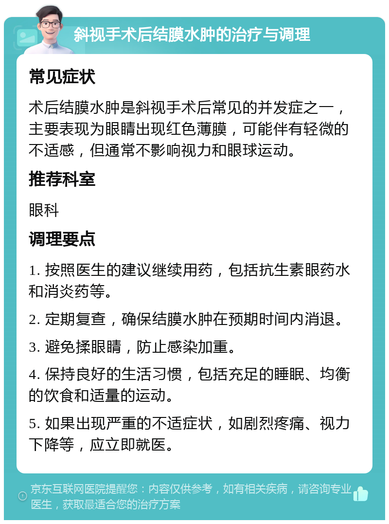 斜视手术后结膜水肿的治疗与调理 常见症状 术后结膜水肿是斜视手术后常见的并发症之一，主要表现为眼睛出现红色薄膜，可能伴有轻微的不适感，但通常不影响视力和眼球运动。 推荐科室 眼科 调理要点 1. 按照医生的建议继续用药，包括抗生素眼药水和消炎药等。 2. 定期复查，确保结膜水肿在预期时间内消退。 3. 避免揉眼睛，防止感染加重。 4. 保持良好的生活习惯，包括充足的睡眠、均衡的饮食和适量的运动。 5. 如果出现严重的不适症状，如剧烈疼痛、视力下降等，应立即就医。