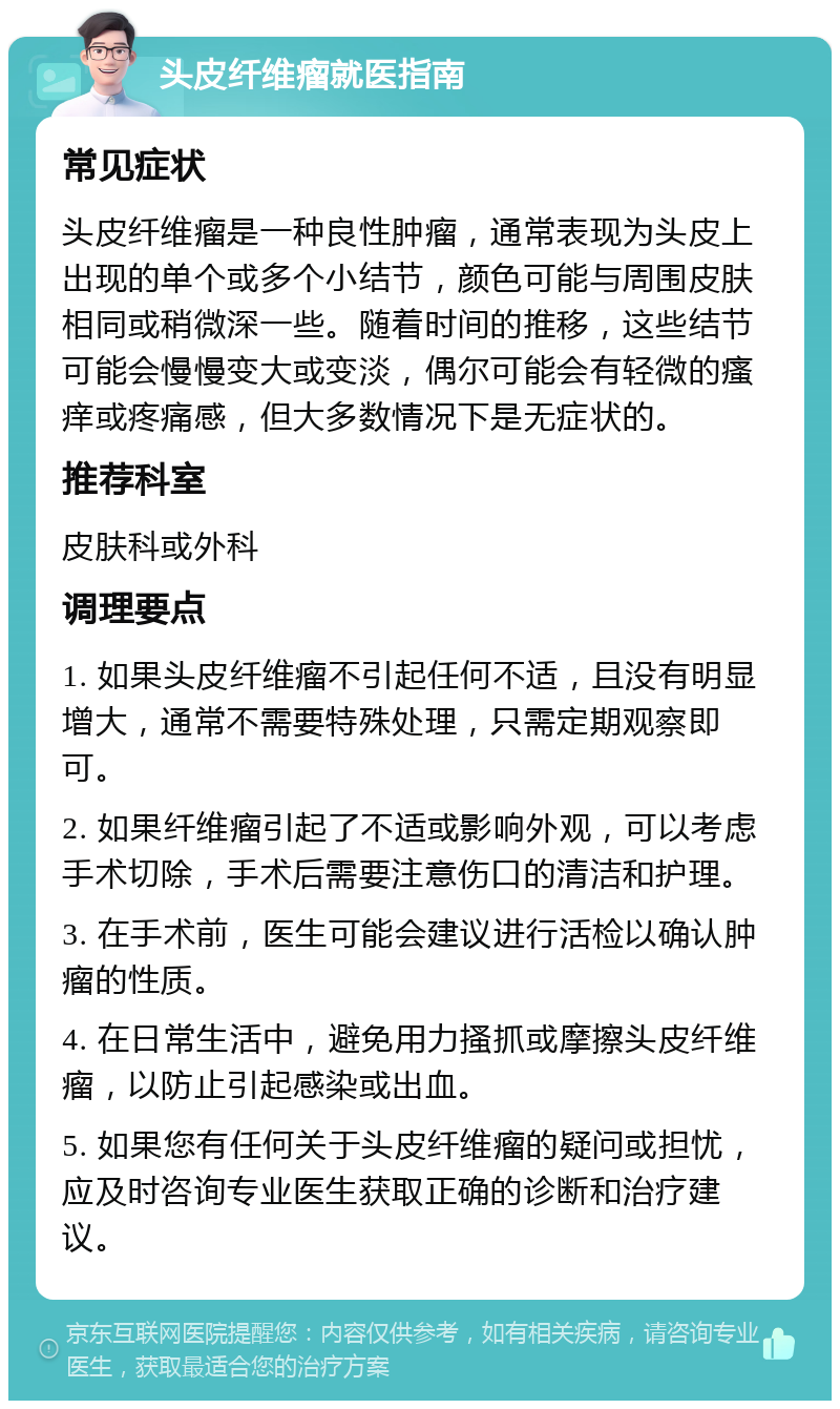 头皮纤维瘤就医指南 常见症状 头皮纤维瘤是一种良性肿瘤，通常表现为头皮上出现的单个或多个小结节，颜色可能与周围皮肤相同或稍微深一些。随着时间的推移，这些结节可能会慢慢变大或变淡，偶尔可能会有轻微的瘙痒或疼痛感，但大多数情况下是无症状的。 推荐科室 皮肤科或外科 调理要点 1. 如果头皮纤维瘤不引起任何不适，且没有明显增大，通常不需要特殊处理，只需定期观察即可。 2. 如果纤维瘤引起了不适或影响外观，可以考虑手术切除，手术后需要注意伤口的清洁和护理。 3. 在手术前，医生可能会建议进行活检以确认肿瘤的性质。 4. 在日常生活中，避免用力搔抓或摩擦头皮纤维瘤，以防止引起感染或出血。 5. 如果您有任何关于头皮纤维瘤的疑问或担忧，应及时咨询专业医生获取正确的诊断和治疗建议。