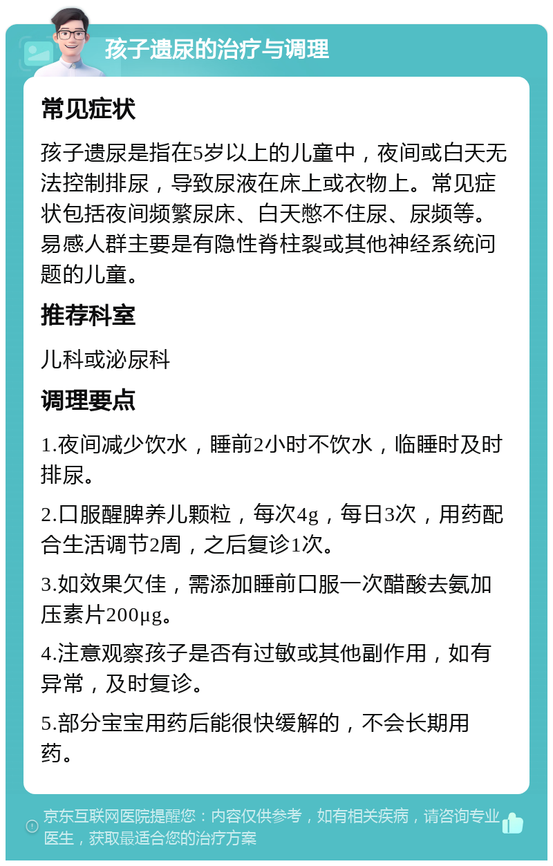 孩子遗尿的治疗与调理 常见症状 孩子遗尿是指在5岁以上的儿童中，夜间或白天无法控制排尿，导致尿液在床上或衣物上。常见症状包括夜间频繁尿床、白天憋不住尿、尿频等。易感人群主要是有隐性脊柱裂或其他神经系统问题的儿童。 推荐科室 儿科或泌尿科 调理要点 1.夜间减少饮水，睡前2小时不饮水，临睡时及时排尿。 2.口服醒脾养儿颗粒，每次4g，每日3次，用药配合生活调节2周，之后复诊1次。 3.如效果欠佳，需添加睡前口服一次醋酸去氨加压素片200μg。 4.注意观察孩子是否有过敏或其他副作用，如有异常，及时复诊。 5.部分宝宝用药后能很快缓解的，不会长期用药。