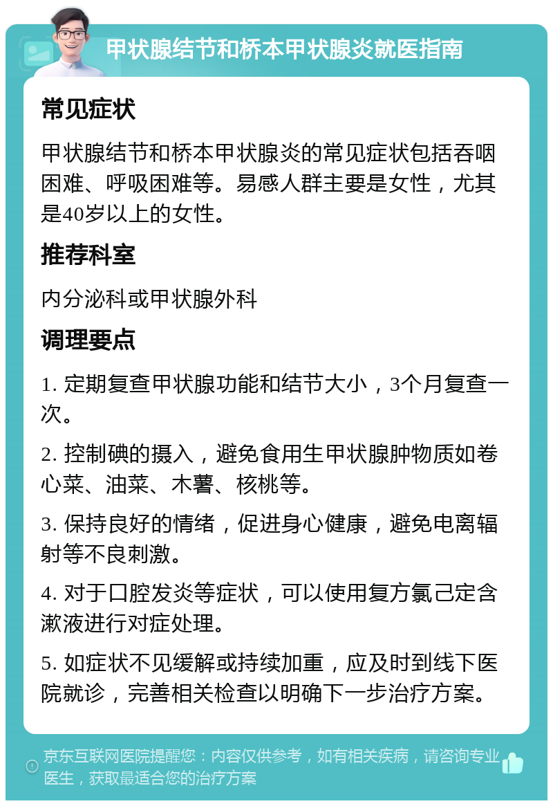 甲状腺结节和桥本甲状腺炎就医指南 常见症状 甲状腺结节和桥本甲状腺炎的常见症状包括吞咽困难、呼吸困难等。易感人群主要是女性，尤其是40岁以上的女性。 推荐科室 内分泌科或甲状腺外科 调理要点 1. 定期复查甲状腺功能和结节大小，3个月复查一次。 2. 控制碘的摄入，避免食用生甲状腺肿物质如卷心菜、油菜、木薯、核桃等。 3. 保持良好的情绪，促进身心健康，避免电离辐射等不良刺激。 4. 对于口腔发炎等症状，可以使用复方氯己定含漱液进行对症处理。 5. 如症状不见缓解或持续加重，应及时到线下医院就诊，完善相关检查以明确下一步治疗方案。