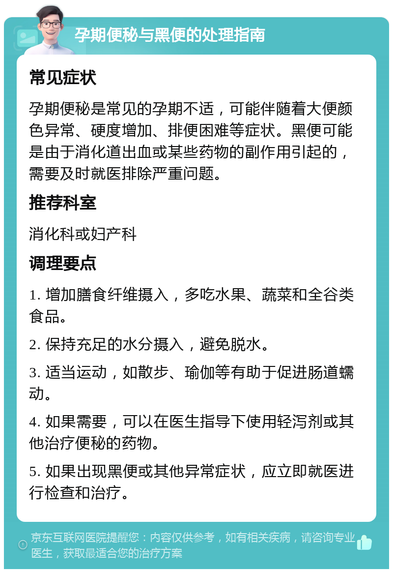 孕期便秘与黑便的处理指南 常见症状 孕期便秘是常见的孕期不适，可能伴随着大便颜色异常、硬度增加、排便困难等症状。黑便可能是由于消化道出血或某些药物的副作用引起的，需要及时就医排除严重问题。 推荐科室 消化科或妇产科 调理要点 1. 增加膳食纤维摄入，多吃水果、蔬菜和全谷类食品。 2. 保持充足的水分摄入，避免脱水。 3. 适当运动，如散步、瑜伽等有助于促进肠道蠕动。 4. 如果需要，可以在医生指导下使用轻泻剂或其他治疗便秘的药物。 5. 如果出现黑便或其他异常症状，应立即就医进行检查和治疗。