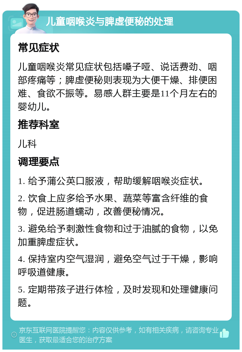 儿童咽喉炎与脾虚便秘的处理 常见症状 儿童咽喉炎常见症状包括嗓子哑、说话费劲、咽部疼痛等；脾虚便秘则表现为大便干燥、排便困难、食欲不振等。易感人群主要是11个月左右的婴幼儿。 推荐科室 儿科 调理要点 1. 给予蒲公英口服液，帮助缓解咽喉炎症状。 2. 饮食上应多给予水果、蔬菜等富含纤维的食物，促进肠道蠕动，改善便秘情况。 3. 避免给予刺激性食物和过于油腻的食物，以免加重脾虚症状。 4. 保持室内空气湿润，避免空气过于干燥，影响呼吸道健康。 5. 定期带孩子进行体检，及时发现和处理健康问题。