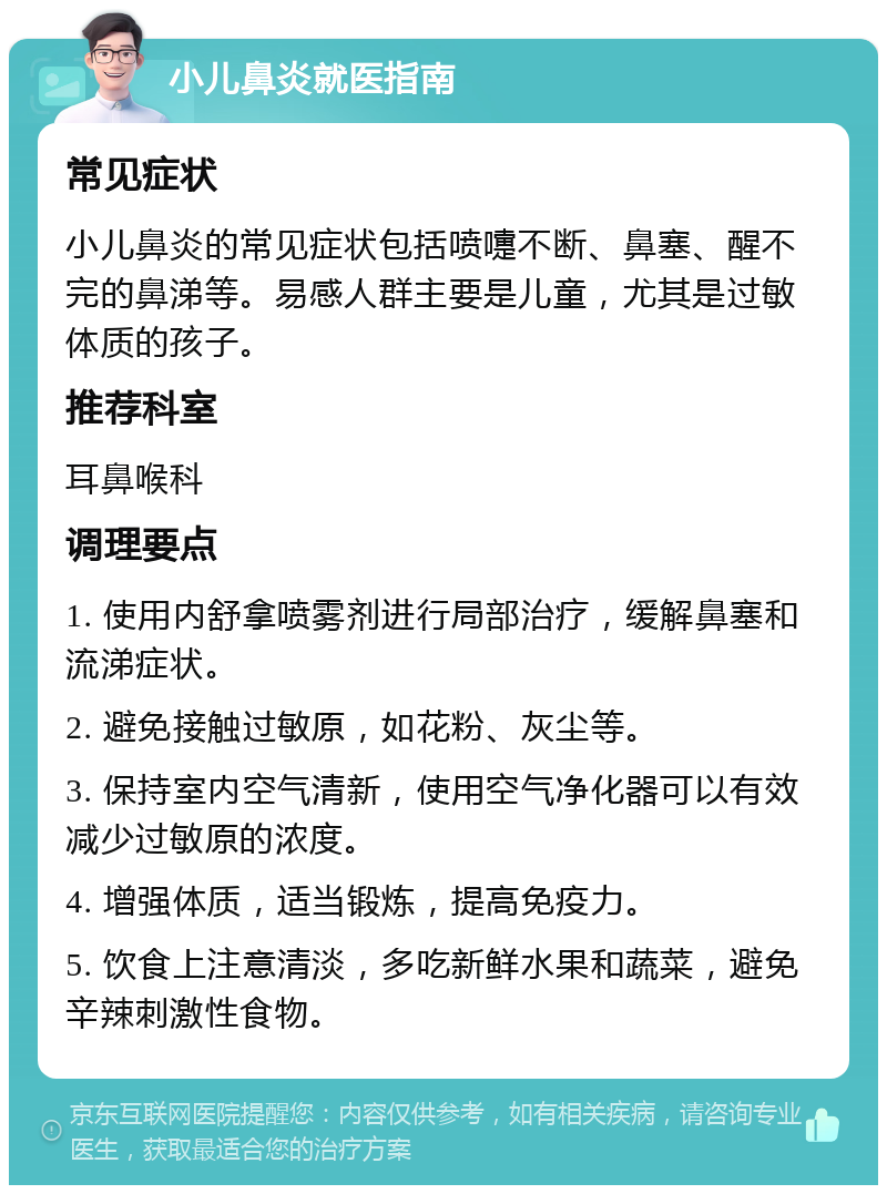 小儿鼻炎就医指南 常见症状 小儿鼻炎的常见症状包括喷嚏不断、鼻塞、醒不完的鼻涕等。易感人群主要是儿童，尤其是过敏体质的孩子。 推荐科室 耳鼻喉科 调理要点 1. 使用内舒拿喷雾剂进行局部治疗，缓解鼻塞和流涕症状。 2. 避免接触过敏原，如花粉、灰尘等。 3. 保持室内空气清新，使用空气净化器可以有效减少过敏原的浓度。 4. 增强体质，适当锻炼，提高免疫力。 5. 饮食上注意清淡，多吃新鲜水果和蔬菜，避免辛辣刺激性食物。