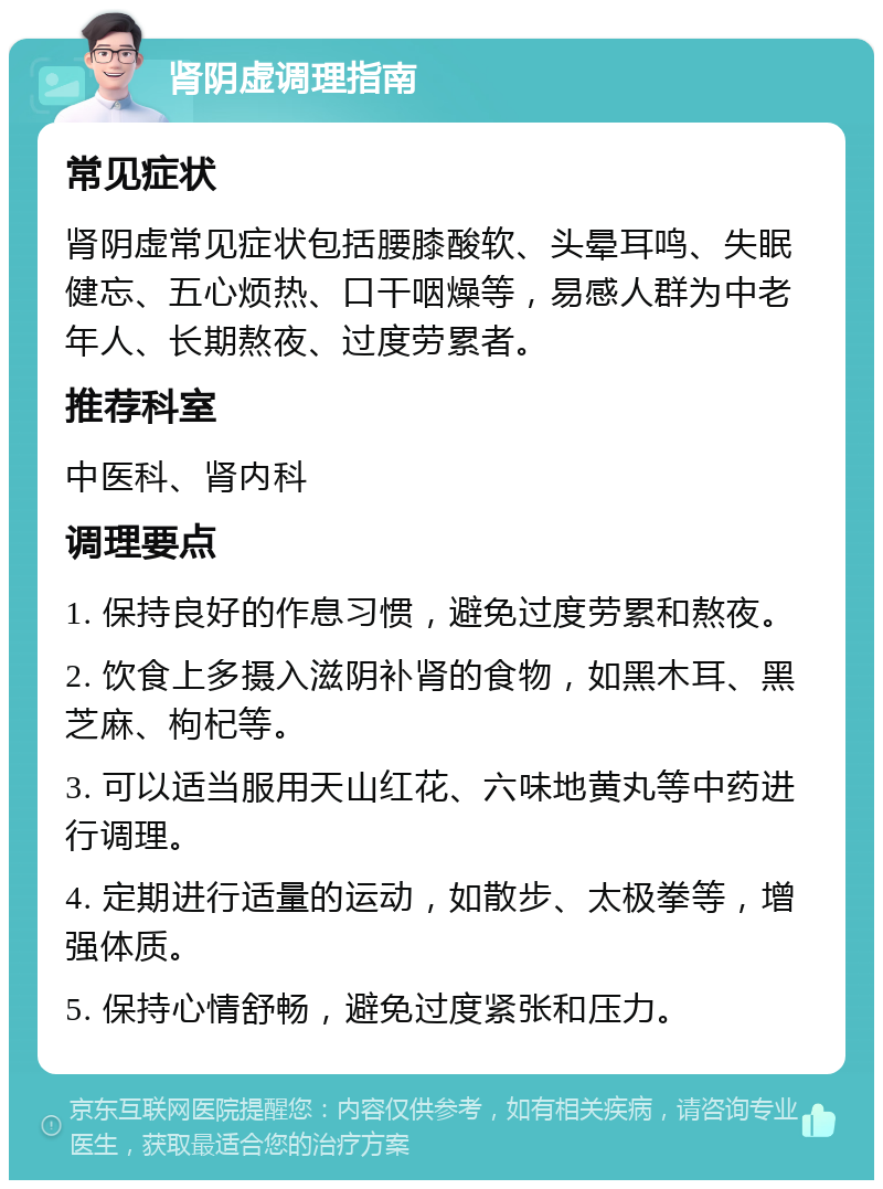 肾阴虚调理指南 常见症状 肾阴虚常见症状包括腰膝酸软、头晕耳鸣、失眠健忘、五心烦热、口干咽燥等，易感人群为中老年人、长期熬夜、过度劳累者。 推荐科室 中医科、肾内科 调理要点 1. 保持良好的作息习惯，避免过度劳累和熬夜。 2. 饮食上多摄入滋阴补肾的食物，如黑木耳、黑芝麻、枸杞等。 3. 可以适当服用天山红花、六味地黄丸等中药进行调理。 4. 定期进行适量的运动，如散步、太极拳等，增强体质。 5. 保持心情舒畅，避免过度紧张和压力。