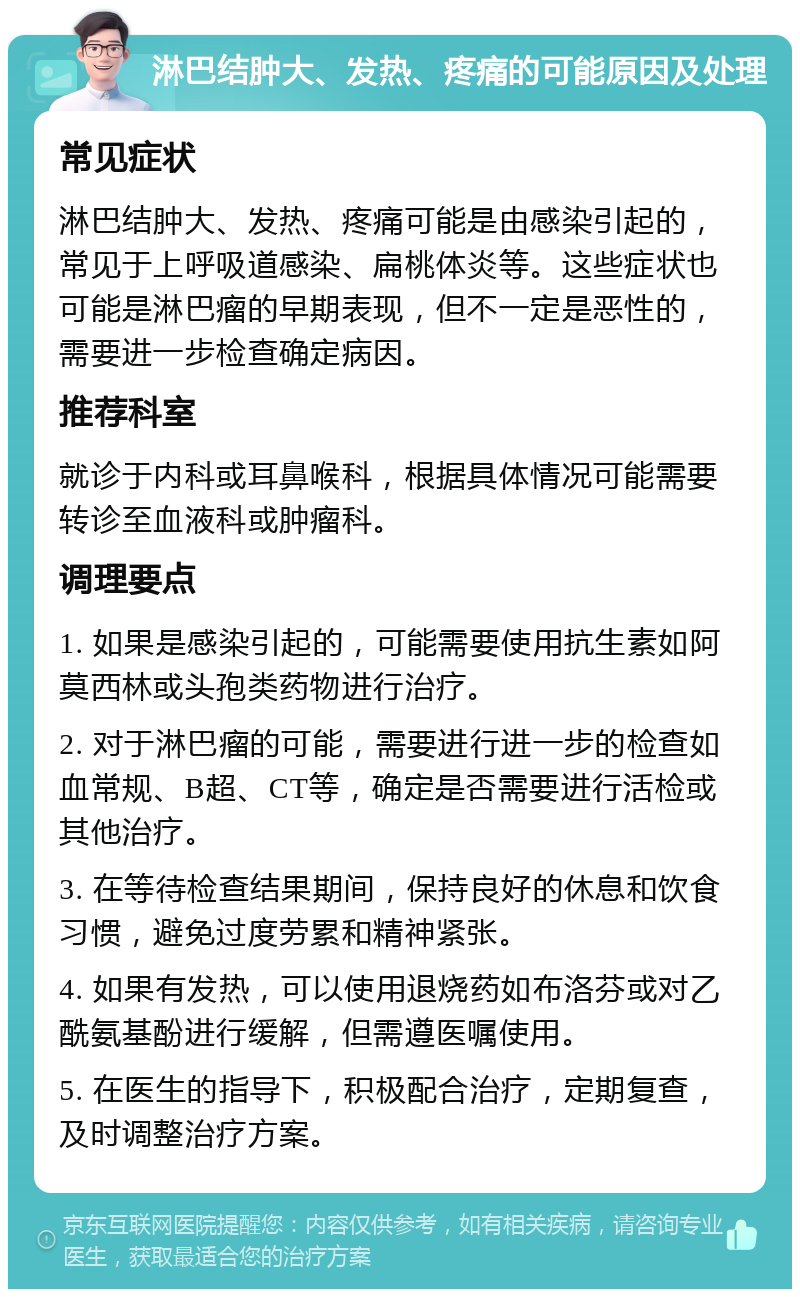 淋巴结肿大、发热、疼痛的可能原因及处理 常见症状 淋巴结肿大、发热、疼痛可能是由感染引起的，常见于上呼吸道感染、扁桃体炎等。这些症状也可能是淋巴瘤的早期表现，但不一定是恶性的，需要进一步检查确定病因。 推荐科室 就诊于内科或耳鼻喉科，根据具体情况可能需要转诊至血液科或肿瘤科。 调理要点 1. 如果是感染引起的，可能需要使用抗生素如阿莫西林或头孢类药物进行治疗。 2. 对于淋巴瘤的可能，需要进行进一步的检查如血常规、B超、CT等，确定是否需要进行活检或其他治疗。 3. 在等待检查结果期间，保持良好的休息和饮食习惯，避免过度劳累和精神紧张。 4. 如果有发热，可以使用退烧药如布洛芬或对乙酰氨基酚进行缓解，但需遵医嘱使用。 5. 在医生的指导下，积极配合治疗，定期复查，及时调整治疗方案。