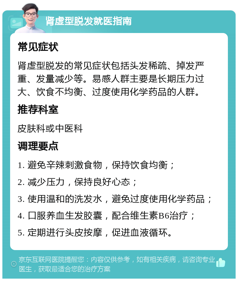 肾虚型脱发就医指南 常见症状 肾虚型脱发的常见症状包括头发稀疏、掉发严重、发量减少等。易感人群主要是长期压力过大、饮食不均衡、过度使用化学药品的人群。 推荐科室 皮肤科或中医科 调理要点 1. 避免辛辣刺激食物，保持饮食均衡； 2. 减少压力，保持良好心态； 3. 使用温和的洗发水，避免过度使用化学药品； 4. 口服养血生发胶囊，配合维生素B6治疗； 5. 定期进行头皮按摩，促进血液循环。