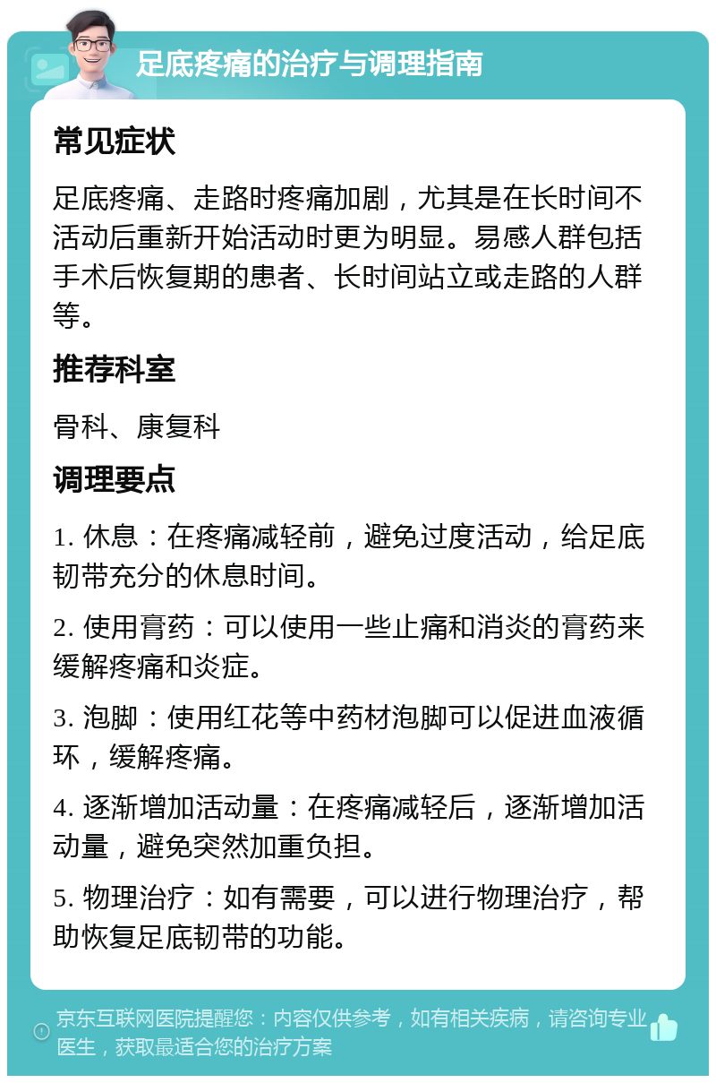 足底疼痛的治疗与调理指南 常见症状 足底疼痛、走路时疼痛加剧，尤其是在长时间不活动后重新开始活动时更为明显。易感人群包括手术后恢复期的患者、长时间站立或走路的人群等。 推荐科室 骨科、康复科 调理要点 1. 休息：在疼痛减轻前，避免过度活动，给足底韧带充分的休息时间。 2. 使用膏药：可以使用一些止痛和消炎的膏药来缓解疼痛和炎症。 3. 泡脚：使用红花等中药材泡脚可以促进血液循环，缓解疼痛。 4. 逐渐增加活动量：在疼痛减轻后，逐渐增加活动量，避免突然加重负担。 5. 物理治疗：如有需要，可以进行物理治疗，帮助恢复足底韧带的功能。