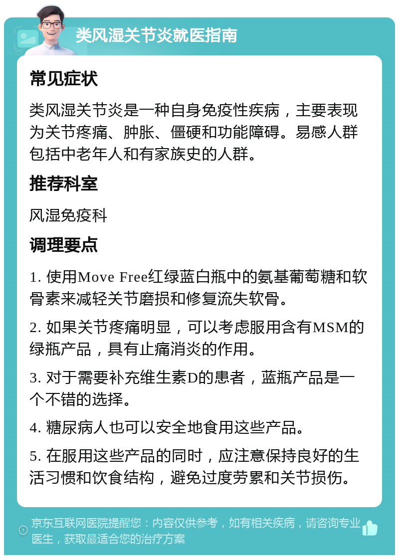 类风湿关节炎就医指南 常见症状 类风湿关节炎是一种自身免疫性疾病，主要表现为关节疼痛、肿胀、僵硬和功能障碍。易感人群包括中老年人和有家族史的人群。 推荐科室 风湿免疫科 调理要点 1. 使用Move Free红绿蓝白瓶中的氨基葡萄糖和软骨素来减轻关节磨损和修复流失软骨。 2. 如果关节疼痛明显，可以考虑服用含有MSM的绿瓶产品，具有止痛消炎的作用。 3. 对于需要补充维生素D的患者，蓝瓶产品是一个不错的选择。 4. 糖尿病人也可以安全地食用这些产品。 5. 在服用这些产品的同时，应注意保持良好的生活习惯和饮食结构，避免过度劳累和关节损伤。