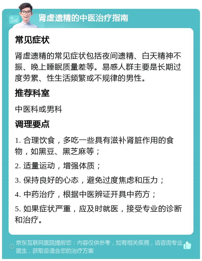 肾虚遗精的中医治疗指南 常见症状 肾虚遗精的常见症状包括夜间遗精、白天精神不振、晚上睡眠质量差等。易感人群主要是长期过度劳累、性生活频繁或不规律的男性。 推荐科室 中医科或男科 调理要点 1. 合理饮食，多吃一些具有滋补肾脏作用的食物，如黑豆、黑芝麻等； 2. 适量运动，增强体质； 3. 保持良好的心态，避免过度焦虑和压力； 4. 中药治疗，根据中医辨证开具中药方； 5. 如果症状严重，应及时就医，接受专业的诊断和治疗。