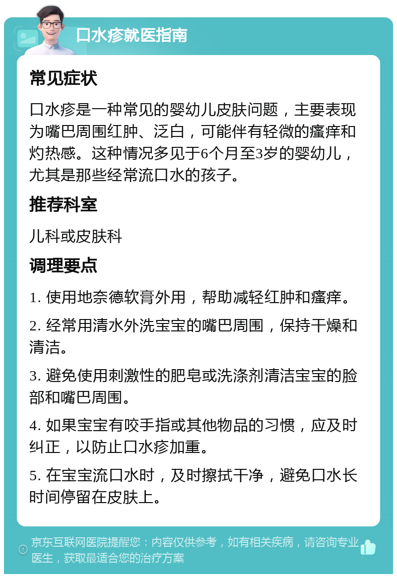 口水疹就医指南 常见症状 口水疹是一种常见的婴幼儿皮肤问题，主要表现为嘴巴周围红肿、泛白，可能伴有轻微的瘙痒和灼热感。这种情况多见于6个月至3岁的婴幼儿，尤其是那些经常流口水的孩子。 推荐科室 儿科或皮肤科 调理要点 1. 使用地奈德软膏外用，帮助减轻红肿和瘙痒。 2. 经常用清水外洗宝宝的嘴巴周围，保持干燥和清洁。 3. 避免使用刺激性的肥皂或洗涤剂清洁宝宝的脸部和嘴巴周围。 4. 如果宝宝有咬手指或其他物品的习惯，应及时纠正，以防止口水疹加重。 5. 在宝宝流口水时，及时擦拭干净，避免口水长时间停留在皮肤上。