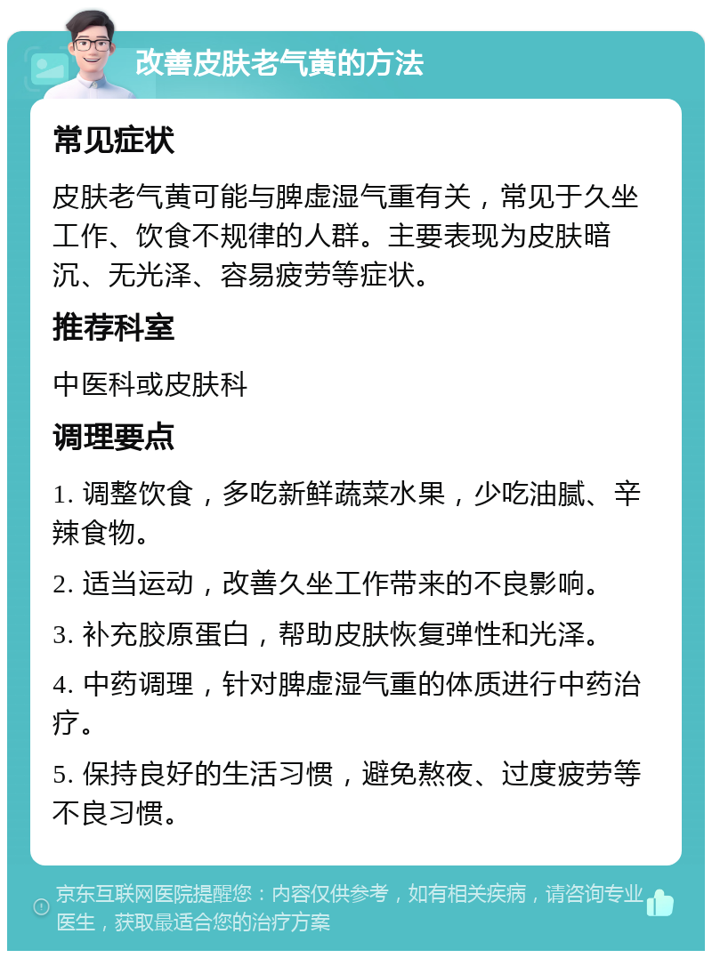 改善皮肤老气黄的方法 常见症状 皮肤老气黄可能与脾虚湿气重有关，常见于久坐工作、饮食不规律的人群。主要表现为皮肤暗沉、无光泽、容易疲劳等症状。 推荐科室 中医科或皮肤科 调理要点 1. 调整饮食，多吃新鲜蔬菜水果，少吃油腻、辛辣食物。 2. 适当运动，改善久坐工作带来的不良影响。 3. 补充胶原蛋白，帮助皮肤恢复弹性和光泽。 4. 中药调理，针对脾虚湿气重的体质进行中药治疗。 5. 保持良好的生活习惯，避免熬夜、过度疲劳等不良习惯。