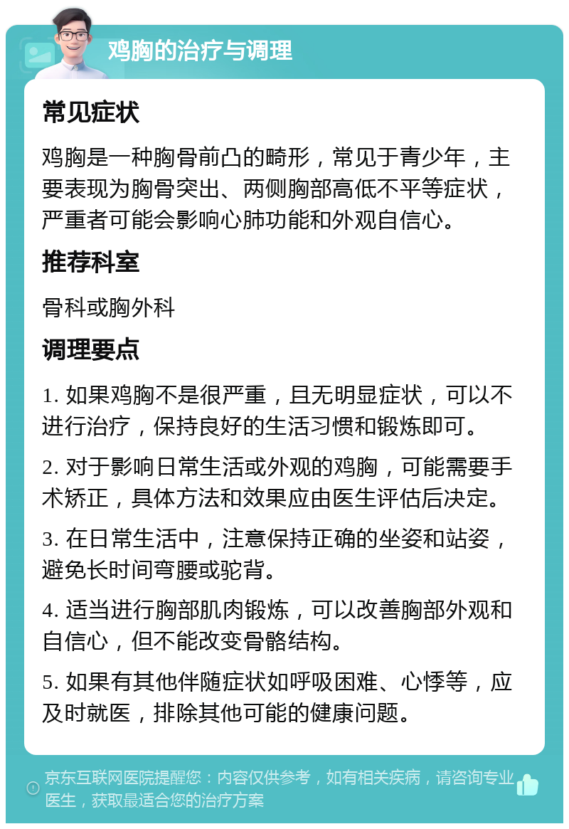 鸡胸的治疗与调理 常见症状 鸡胸是一种胸骨前凸的畸形，常见于青少年，主要表现为胸骨突出、两侧胸部高低不平等症状，严重者可能会影响心肺功能和外观自信心。 推荐科室 骨科或胸外科 调理要点 1. 如果鸡胸不是很严重，且无明显症状，可以不进行治疗，保持良好的生活习惯和锻炼即可。 2. 对于影响日常生活或外观的鸡胸，可能需要手术矫正，具体方法和效果应由医生评估后决定。 3. 在日常生活中，注意保持正确的坐姿和站姿，避免长时间弯腰或驼背。 4. 适当进行胸部肌肉锻炼，可以改善胸部外观和自信心，但不能改变骨骼结构。 5. 如果有其他伴随症状如呼吸困难、心悸等，应及时就医，排除其他可能的健康问题。