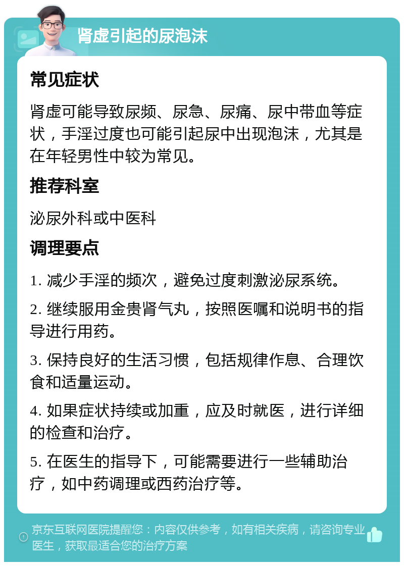 肾虚引起的尿泡沫 常见症状 肾虚可能导致尿频、尿急、尿痛、尿中带血等症状，手淫过度也可能引起尿中出现泡沫，尤其是在年轻男性中较为常见。 推荐科室 泌尿外科或中医科 调理要点 1. 减少手淫的频次，避免过度刺激泌尿系统。 2. 继续服用金贵肾气丸，按照医嘱和说明书的指导进行用药。 3. 保持良好的生活习惯，包括规律作息、合理饮食和适量运动。 4. 如果症状持续或加重，应及时就医，进行详细的检查和治疗。 5. 在医生的指导下，可能需要进行一些辅助治疗，如中药调理或西药治疗等。