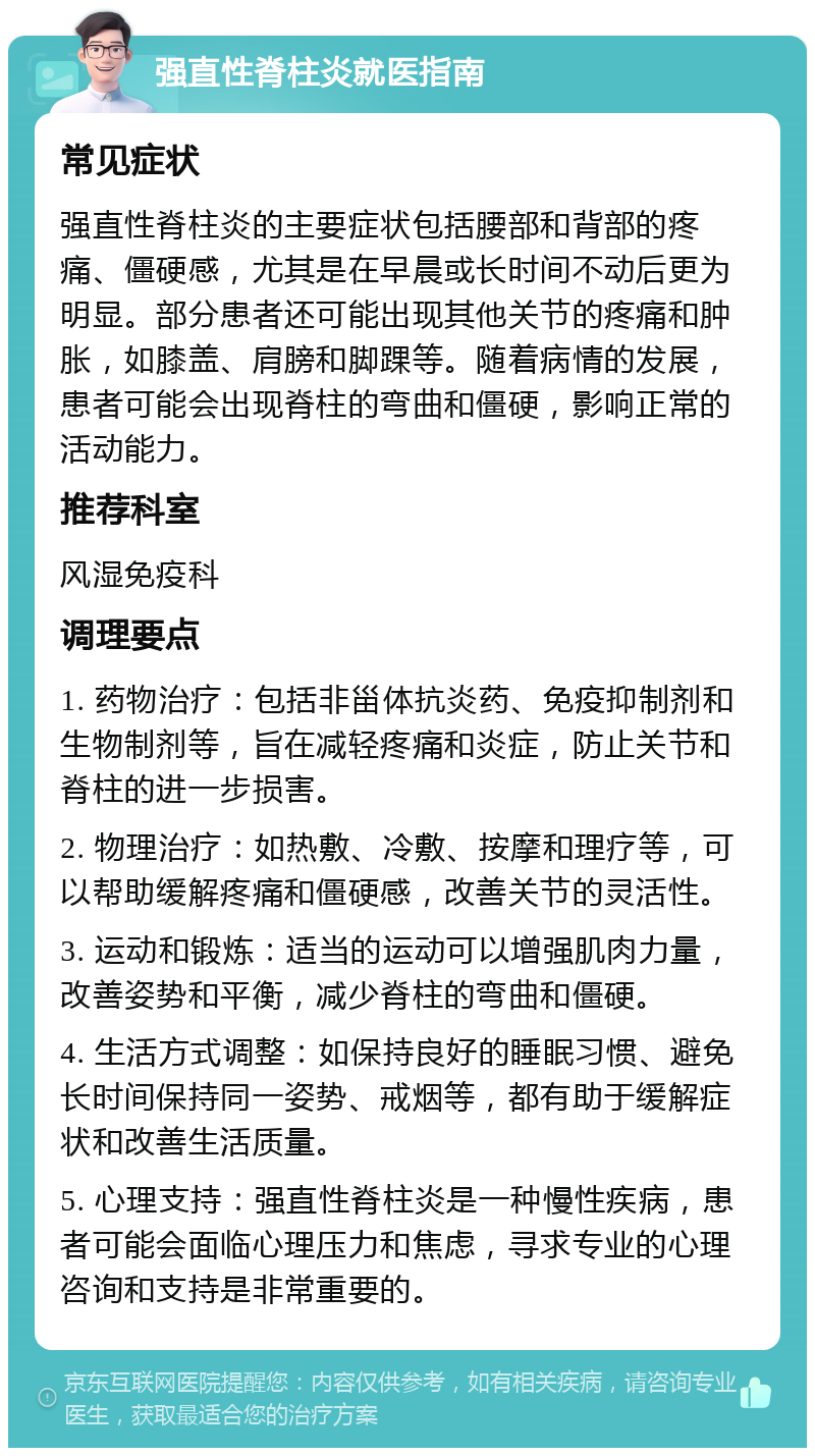 强直性脊柱炎就医指南 常见症状 强直性脊柱炎的主要症状包括腰部和背部的疼痛、僵硬感，尤其是在早晨或长时间不动后更为明显。部分患者还可能出现其他关节的疼痛和肿胀，如膝盖、肩膀和脚踝等。随着病情的发展，患者可能会出现脊柱的弯曲和僵硬，影响正常的活动能力。 推荐科室 风湿免疫科 调理要点 1. 药物治疗：包括非甾体抗炎药、免疫抑制剂和生物制剂等，旨在减轻疼痛和炎症，防止关节和脊柱的进一步损害。 2. 物理治疗：如热敷、冷敷、按摩和理疗等，可以帮助缓解疼痛和僵硬感，改善关节的灵活性。 3. 运动和锻炼：适当的运动可以增强肌肉力量，改善姿势和平衡，减少脊柱的弯曲和僵硬。 4. 生活方式调整：如保持良好的睡眠习惯、避免长时间保持同一姿势、戒烟等，都有助于缓解症状和改善生活质量。 5. 心理支持：强直性脊柱炎是一种慢性疾病，患者可能会面临心理压力和焦虑，寻求专业的心理咨询和支持是非常重要的。