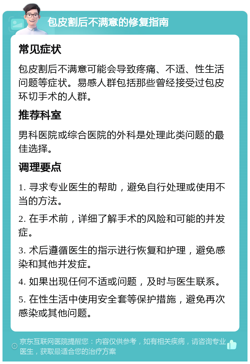 包皮割后不满意的修复指南 常见症状 包皮割后不满意可能会导致疼痛、不适、性生活问题等症状。易感人群包括那些曾经接受过包皮环切手术的人群。 推荐科室 男科医院或综合医院的外科是处理此类问题的最佳选择。 调理要点 1. 寻求专业医生的帮助，避免自行处理或使用不当的方法。 2. 在手术前，详细了解手术的风险和可能的并发症。 3. 术后遵循医生的指示进行恢复和护理，避免感染和其他并发症。 4. 如果出现任何不适或问题，及时与医生联系。 5. 在性生活中使用安全套等保护措施，避免再次感染或其他问题。